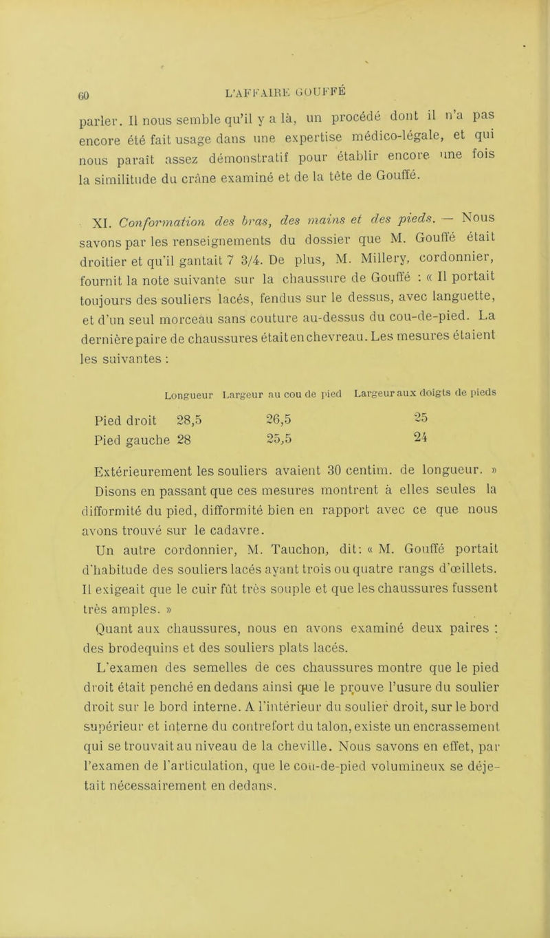 parler. II nous semble qu’il y a la, un proc6de dont il na pas encore ete fait usage dans une expertise medico-legale, et qui nous parait assez deinonstralif pour etablir encore, une fois la similitude dii crane examine et de la tete de Gouffe. XI. Conformaiion des bras, des mains et des pieds. — Nous savons par les renseignemenls du dossier que M. Goufte etait droitier et qu’il gantait 7 3/4. De plus, M. Millery, cordonniei, fournit la note suivante sur la chaussure de Gouffe ; « II portait toujours des souliers laces, fendus sur le dessus, avec languette, et d un seul morceau sans couture au-dessus du cou-de-pied. La dernierepaire de chaussures etaitenchevreau. Les mesures etaient les sLiivantes; Longueur Largeur au cou de I'ied Largeuraux doigls de pieds Pied droit 28,5 26,5 25 Pied gauche 28 25,5 24 Exterieurement les souliers avaient 30 centim. de longueur. » Disons en passant que ces mesures montrent a elles seules la difforniile du pied, difformite bien en rapport avec ce que nous avons trouve sur le cadavre. Un autre cordonnier, M. Tauchon, dit; « M. Gouffe portait d'liabitude des souliers laces ayant trois ou quatre rangs d'ceillets. II exigeait que le cuir fut tres souple et que les chaussures fussent Ires amples. » Quant aux chaussures, nous en avons examine deux paires : des brodequins et des souliers plats laces. L’examen des semelles de ces chaussures montre que le pied di’oit etait penche en dedans ainsi que le prouve I’usure du soulier droit sur le bord interne. A I'interieur du soulier droit, sur le bord superieur et interne du coiitrefort du talon, existe un encrassement qui setroLivaitau niveau de la cheville. Nous savons en effet, par I’examen de I'articulation, que le cou-de-pied volumineux se deje- tait necessairement en dedans.