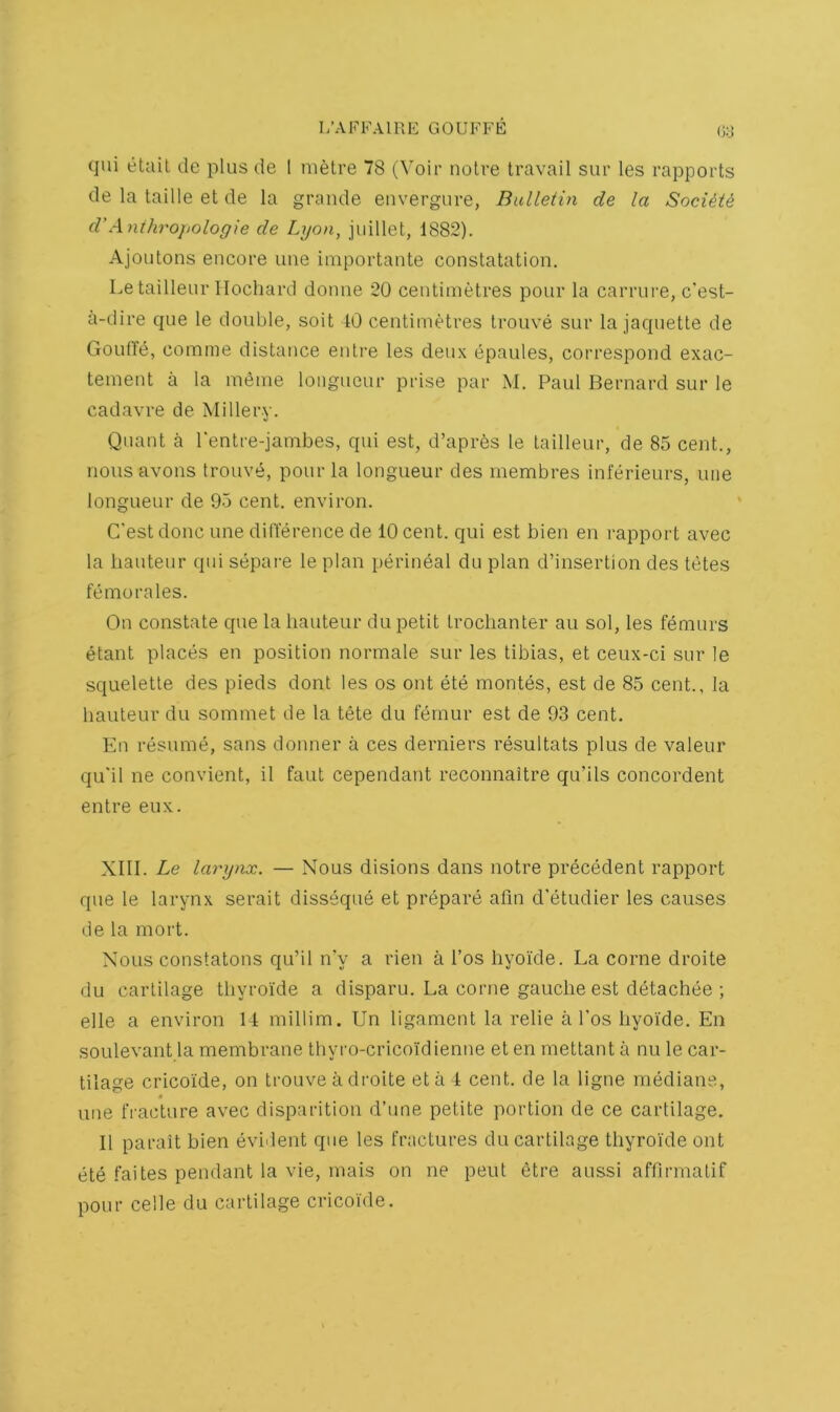 qui etait de plus de 1 metre 78 (\’oir noire travail sur les rapports de la taille et de la grande envergnre, Bulletin de la SocUU d’Anthrojiologie de Lyon, juillet, 1882). Ajoiitons encore une importante constatation. Le tailleur Hochard donne 20 centimetres pour la carrure, c'est- a-dire que le double, soil 10 centimetres trouve sur la jaquette de GoulTe, comme distance enti’e les deux epaules, correspond exac- tement a la meme longueur prise par M. Paul Bernard sur le cadavre de Millery. Quant a I'entre-janibes, qui est, d’aprfes le tailleur, de 85 cent., nousavons trouvt^, pour la longueur des membres inferieurs, une longueur de 95 cent, environ. C'estdonc une diCterence de 10 cent, qui est bien en rapport avec la liauteur qui separe le plan perineal du plan d’insertion des tetes femora les. On constate que la liauteur du petit trochanter au sol, les femurs etant places en position normale sur les tibias, et ceux-ci sur le squeletle des pieds dont les os out ete monies, est de 85 cent., la hauteur du sommet de la tete du femur est de 93 cent. En resume, sans donner a ces derniers resultats plus de valeur qu'il ne convient, il faut cependant reconnaitre qu’ils concordent entre eux. XIII. Le larynx. — Nous disions dans notre precedent rapport que le larynx serait disseque et prepare afin d’etudier les causes de la mort. Nous constatons qu’il nV a rien a I’os hyoide. La come droite du cartilage thyroide a disparu. La come gauche est detachee ; elle a environ 14 millim. Un ligament la relie a I'os hyoide. En soulevant la membrane thyro-cricoTdienne et en mettant a nu le car- tilage cricoide, on trouve a droite eta 4 cent, de la ligne medians, une fracture avec disparition d’une petite portion de ce cartilage. II parait bien evident que les fractures du cartilage thyroide out ete faites pendant la vie, mais on ne pent etre aussi affirmalif pour celle du cartilage cricoide.