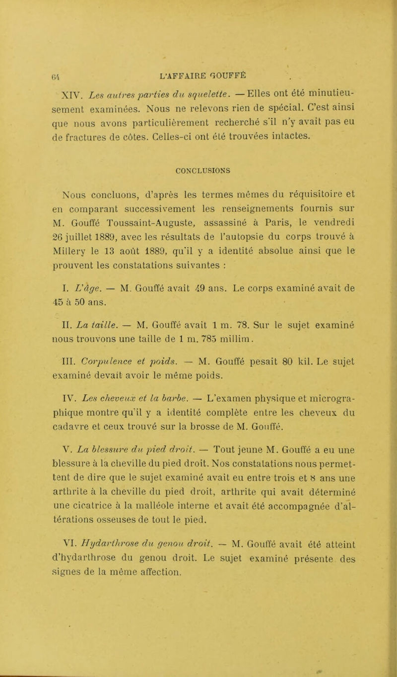 XIV. Les aidres parties du squelette. —Elies ont ete minutieu- sement examint^es. Nous ne relevons rien de special. C’est aiiisi que nous avons particulierement recherche s'il n'y avail pas eu de fractures de c6tes. Gelles-ci ont ete trouvees intactes. CONCLUSIONS Nous concluons, d’apres les termes memes du requisitoire et en comparant successivement les renseignements fournis sur M. GoufTe Toussaint-Auguste, assassine a Paris, le vendredi 26juillet 1889, avec les resultats de I’autopsie du corps trouve a Millery le 13 aout 1889, qu'il y a idenlite absolue ainsi que le prouvent les constatations suivantes : I. L'dge. — M. GoufTe avail 49 aus. Le corps examine avail de 45 a 50 ans. II. La taille. — M. Gouffe avail 1 m. 78. Sur le sujet examine nous trouvons une taille de 1 ni. 785 millim. III. Corpulence et poids. — M. Gouffe pesait 80 kil. Le sujet examine devait avoir le meme poids. IV. Les cheveux et la harhe. — L’examen physique et microgra- phique montre qu'il y a identite complete entre les cheveux du cadavre et ceux trouve sur la brosse de M. Gouffe. V. La blessure du pied droit. — Tout jeune M. Gouffe a eu une blessure a la clieville du pied droit. Nos constatations nous permet- tent de dire que le sujet examine avail eu entre trois et 8 ans une arthrile a la cheville du pied droit, arlhrite qui avail determine une cicatrice a la malleole interne et avail ete accompagnee d’al- tdrations osseusesde tout le pied. VI. Hydarthrose du genou droit. ~ M. GoufTe avail ete atteint d’hydarthrose du genou droit. Le sujet examine presente des signes de la meme affection.