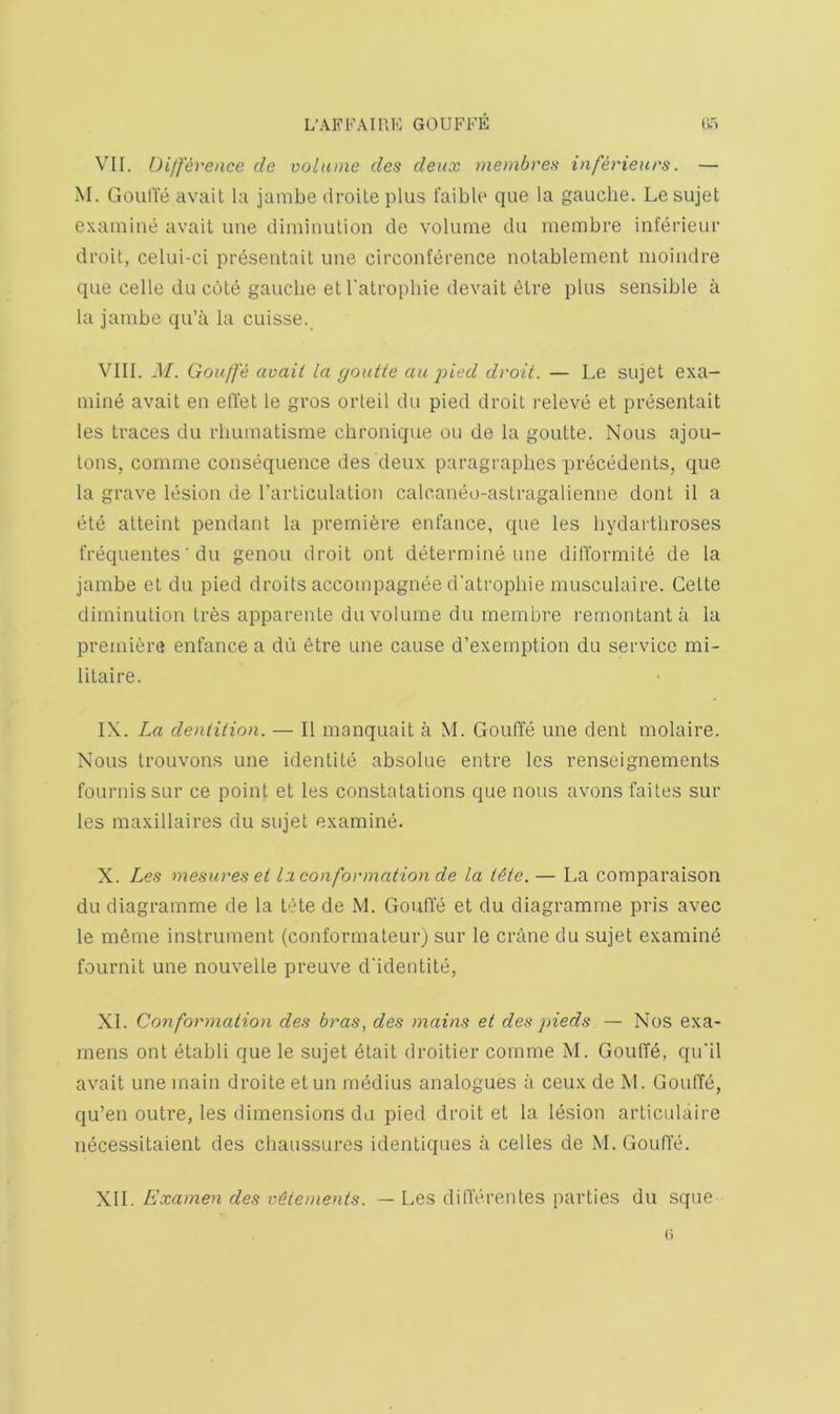 VII. Difference de volume des deux membres inferieurs. — M. GoulVe avail la janibe droite plus faiblo que la gauche. Le sujet examine avail une diminulion de volume du membre inferieur di'oil, celui-ci presentail ime circonference nolablemenl moindre que celle du cole gauche elTalrophie devail elre plus sensible a la jambe qu’a la cuisse., VIII. J/. Gouffe avail la c/outte au ^iied droit. — Le sujel exa- mine avail en ell’el le gros orteil du pied droil releve el presenlail les Iraces du rbumalisme chronique ou de ia goulle. Nous ajou- lons, comme consequence des deux paragraphes p)recedenls, que la grave lesion de Tarliculalion calcaneo-aslragalienne donl il a ete alleinl pendanl la premiere enfance, que les hydartliroses frequentes ■ du genou droil out delermine une dilTormite de la jambe el du pied droits accompagnee d'alropliie musculaire. Celle diminulion Ires apparenle du volume du membre remonlanla la premier® enfance a du elre une cause d’exemplion du service mi- lilaire. IX. La denlition. — II manquail a M. Gouffe une deni molaire. Nous Irouvons une idenlile absolue entre les renseignements fournissLir ce poinl el les conslalalions que nous avons fades sur les maxillaires du sujel examine. X. Les mesuresei la con formation de la Ute. — La comparaison du diagramme de la bile de M. Gouffe el du diagramme pris avec le meme inslrumenl (conformaleur) sur le crane du sujel examine fournil une nouvelle preuve d'identile, XI. Conformation des bras^ des mains et des pieds — Nos exa- mens onl elabli que le sujel elait droilier comme M. GoufTd, qu'il avail une main droile elun niedius analogues a ceux de M. Gouffd, qu’en OLilre, les dimensions du pied droil et la lesion arliculaire necessitaient des chaussures identiques a cedes de M. Gouffe. X\l. Examen des v^tements. — Les differenles parlies du sque
