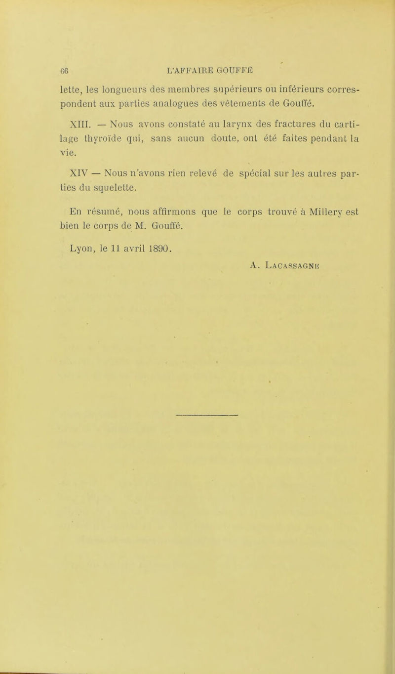 lette, les longueurs des membres superieurs ou inferieurs corres- pondent aux parlies analogues des veteinents de Gouffe. XIII. — Nous avons constate an larynx des fractures du carti- lage tliyroi’de qui, sans aucun doute, ont ete faites pendant la vie. XIV — Nous n'avons rien releve de special sur les autres par- ties du squelette. En resume, nous affirmons que le corps trouve a Millery est bien le corps de M. Goutfd. Lyon, le 11 avril 1890. A. Lacassagnu