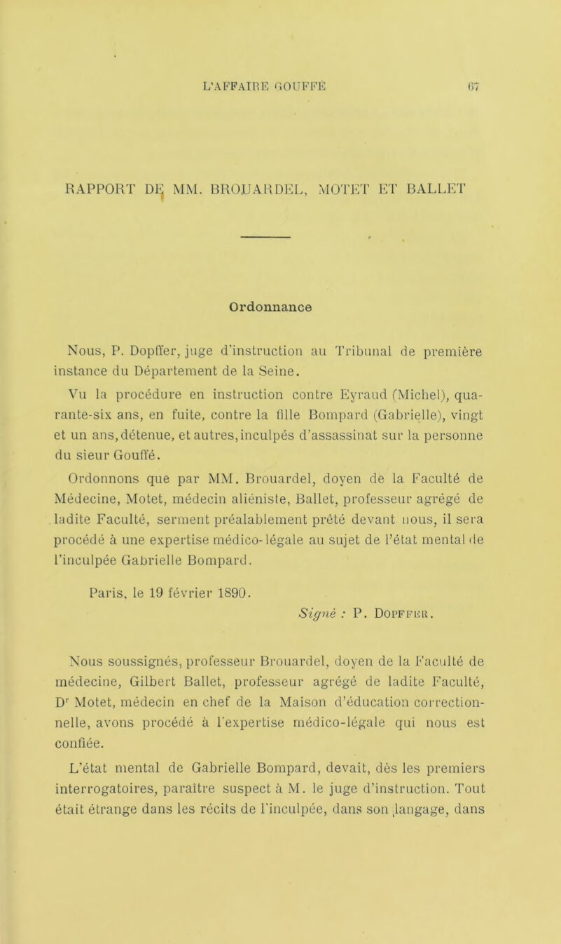 RAPPORT Dl^ MM. BROUARDKL, MOTKT ET BALLET Ordonnance Nous, P. DoptYer, juge d’instruction an Tribunal de premiere instance du Departement de la Seine. Vu la procedure en instruction centre Eyraud (Michel), qua- rante-six ans, en fuite, centre la fille Bompard (Gabrielle), vingt et im ans,detenue, et autres,inculpes d’assassinat sur la personne du sieur Goufte. Ordonnons que par MM. Brouardel, doyen de la Facultd de Medecine, Motet, medecin alieniste. Ballet, professeur agrege de ladite Faculte, serment prealablement prete devant nous, il sera precede a une expertise medico-legale au sujet de I’etat mental de I’incLilpee Gabrielle Bompard. Paris, le 19 fevrier 1890. Signe : P. DoPFFiiH. Nous soussignes, professeur Brouardel, doyen de la Faculte de medecine, Gilbert Ballet, professeur agrege de ladite Faculte, D Motet, medecin en chef de la Maison d’education correction- nelle, avons precede a I'expertise medico-legale qui nous est confiee. L’etat mental de Gabrielle Bompard, devait, des les premiers interrogatoires, paraitre suspect a M. le juge d’instruction. Tout etait etrange dans les recits de Finculpee, dans son Jangage, dans