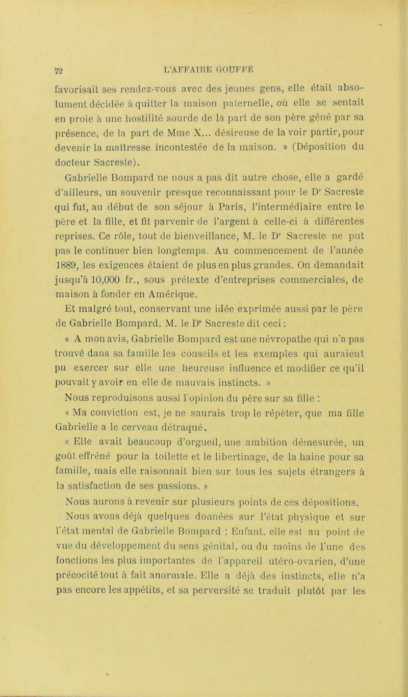 favorisait ses rondez-vous avec des jeunes gens, elle etait abso- lument decidee a quitter la maison paternelle, oii elle se sentait en pi'oie a une liostilite sourde de la part de son pere gene par sa presence, de la part de Mrae X... desirense de la voir partir,pour devenir la maitresse incontestee de la maison. » (Deposition du docteur Sacreste). Gabrielle Bompard ne nous a pas dit autre chose, elle a garde d’ailleurs, un souvenir presque reconnaissant pour le D Sacreste qui fut, au debut de son sejour a Paris, I’intermediaire entre le pere et la fille, et fit parvenir de I’argent a celle-ci a differentes reprises. Ce role, tout de bieuveillance, M. le D' Sacreste ne put pas le continuer bien longtemps. Au commencement de I’annee 1889, les e.vigences dtaient de plus en plus grandes. On demandait jusqu'a 10,000 fr., sous pretexte d’entreprises commerciales, de maison a fonder en Amerique. Et malgre tout, conservant une idee exprimee aussi par le pere de Gabrielle Bompard. M. le O' Sacreste dit ceci; ft A luonavis, Gabrielle Bompard est une nevropatlie qui n'a pas lrouv6 dans sa famille les conseils et les exemples qui auraient pu exercer sur elle une lieureuse inlluence et modifier ce qu’il pouvait y avoir en elle de mauvais instincts. » Nous reproduisons aussi ropinion du pere sur sa fille : ft Ma conviction est, je ne saurais trop le repeter, que ma fille Gabrielle a le cerveau detraque. (( Elle avail beaucoup d’orgueil, uiie ambition demesuree, un gout effrene pour la toilette et le libertinage, de la liaiue pour sa famille, mais elle raisonnait bien sur tons les sujets etrangers a la satisfaction de ses passions. » Nous aurons a revenir sur plusieurs points de ces depositions. Nous avons deja quelques donnees sur I’etat physique et sur I'etat mental de Gabrielle Bompard ; Enfant, elle esl au point de vuedu developpemcnt du sens genital, on du moins de Tune des fonctions les plus importantes de I'appareil utero-ovarien, d’une precocite tout a fait anormale. Elle a deja des instincts, elle n’a pas encore les appetits, et sa perversite se traduit plutdt par les