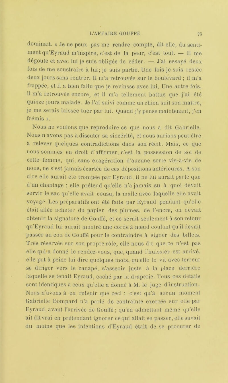 dotiiinait. « Je ne peux pas me rendre coiiipte, diL elle, du senti- ment qu’Eyraud m’inspire, c'est de la pear, c’est tout. — II me degoute et avec hu je suis obligee de c6der. — J’ai essaye deux fois de me soustraire a lui; je suis partie. Une fois je suis I'estee deux jours sans rentrer. II m’a retrouvee sur le boulevard ; it m’a frapp^e, et il a bien fallu que je revinsse avec lui. Une autre fois, il m’a retrouvee encoi'e, et il m'a tellement battue que j'ai ete quinze jours malade. Je I’ai suivi comme un cbien suit son malt re, je me serais laissee tuer par lui. Quand j’y pensemaintenant, j’en fremis ». Nous ne voulons que reproduire ce que nous a dit Gabrielle. Nous n'avons pas a discuter sa sincerite, et nous auiaons peut-etre a relever quelques contradictions dans son recit. Mais, ce que nous sommes en droit d'affirmer, c'est la possession de soi de cette femme, qui, sans exageration d’aucune sorte vis-a-vis de nous, ne s'est jamais ecartee de ces depositions anterieures. A son dire elle aurait ete trompee par Eyraud, il ne lui aurait parle que d'un chantage : elle pretend qu’elle n’a jamais su a quoi devait servir le sac qu'elle avait cousu, la made avec laquelle elle avait voyage. Les preparatifs ont ete faits par Eyraud pendant qu’elle etait allee acbeter du papier des plumes, de I’encre, on devait obtenir la signature de Gouffe, et ce serait seulement a son retour qu’Eyraud lui aurait monlre une cordea noeud coulant qu'il devait passer an con de Gouffe pour le contraindre a signer des billets. Tres resei’vee sur son propre role, elle nous dit que ce n'est pas elle qui a donne le rendez-vous, que, quand rimissier est arrive, elle put a peine lui dire quelques mots, qu'elle le vit avec terreur se diriger vers le canape, s’asseoir juste a la place derricre laquelle se tenait Eyraud, cache par la draperie. Tons ces details sont identiques a ceux qu'elle a donne a M. le juge d'instrnction. Nous n'avons a en retenir que ceci : c'est qu’ii aucun moment Gabrielle Bompard n’a parle de contrainte exercee sur elle par Eyraud, avant I’arrivee de Gouffe; qu’en admettant mbme qu’elle ait ditvrai en pretendant ignorer cequi allait se passer, ellesavait du moins que les intentions d’Eyraud etait de se procurer de