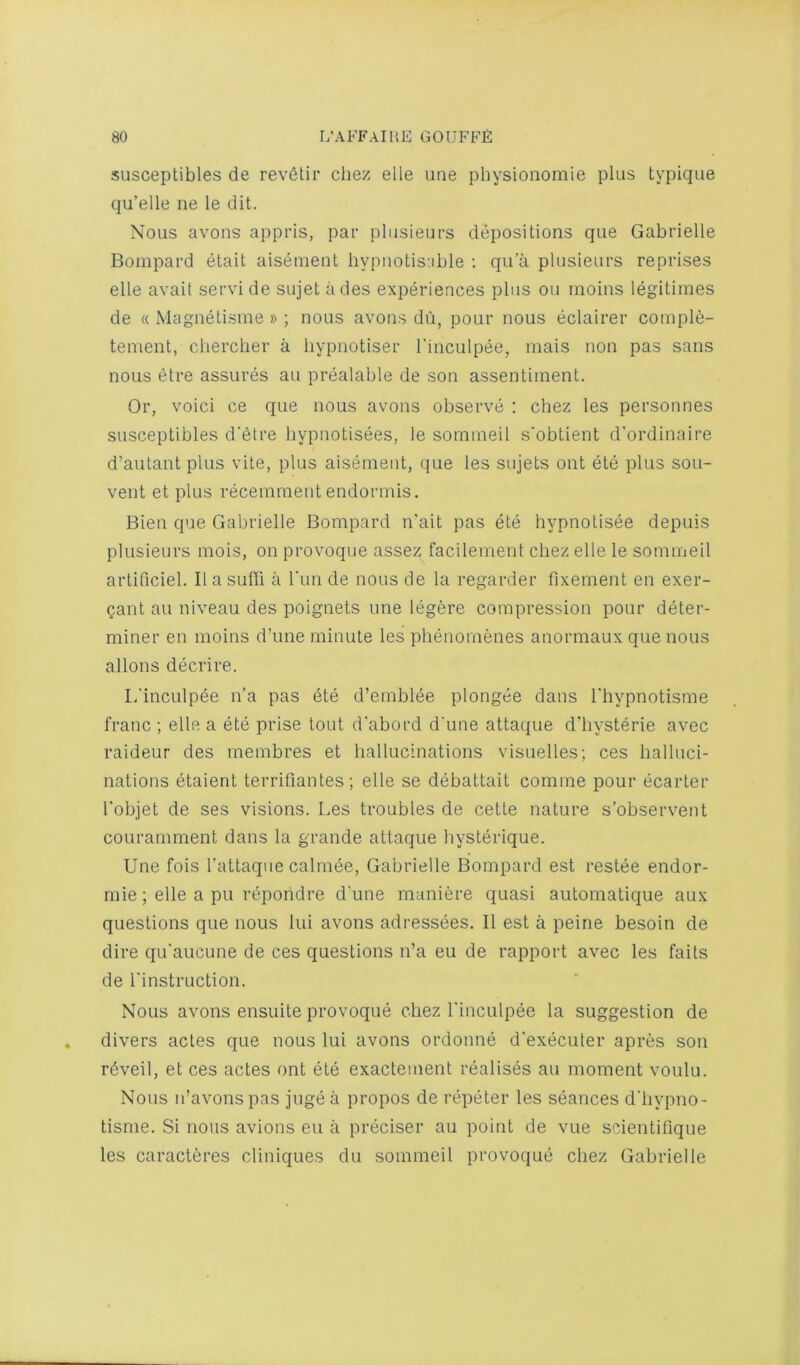 SLisceptibles de revStir cliez elle une physionomie plus typique qu’elle ne le dit. Nous avons appris, par plusieurs depositions que Gabrielle Bompard etait aisement hypnotis'.ible ; qu’a plusieurs reprises elle avail servi de sujet ades experiences plus ou moins legitimes de « Magnetisme» ; nous avons dii, pour nous eclairer comple- tement, cliercber a bypnotiser I’inculpee, mais non pas sans nous etre assures au prealable de son assentiment. Or, voici ce que nous avons observe : chez les personnes susceptibles d'etre liypnotisees, le somineil s'obtient d'ordinaire d’autant plus vite, plus aisement, que les sujets ont ete plus sou- vent et plus recemment endormis. Bien que Gabrielle Bompard n'ait pas ete hypnotisee depuis plusieurs mois, on provoque assez facilement chez elle le sommeil artificiel. IlasuOi a Tun de nous de la regarder fixement en exer- gant au niveau des poignets une legere compression pour deter- miner en moins d’une minute les phenomenes anormaux que nous allons decrire. li'inculpee n’a pas dte d’emblee plongee dans I'liypnotisme franc ; elle a ete prise tout d'abord d'une attaque d’liysterie avec raideur des membres et hallucinations visuelles; ces halluci- nations etaient terrifiantes; elle se debattait comme pour ecarter Tobjet de ses visions. Les troubles de cette nature s’observent courarnment dans la grande attaque hysterique. Une fois I’attaqiie calmee, Gabrielle Bompard est restee endor- mie; elle a pu repohdre d'une maniere quasi automatique aux questions que nous lui avons adressees. II est a peine besoin de dire qu'aucune de ces questions n’a eu de rapport avec les fails de I'instruction. Nous avons ensuite provoque chez I'inculpee la suggestion de divers actes que nous lui avons ordonne d'executer apres son rdveil, et ces actes ont ete exactement realises au moment voulu. Nous n’avonspas jugea propos de repeter les seances d'hypno- tisme. Si nous avions eu a preciser au point de vue scientifique les caracteres cliniques du sommeil provoque chez Gabrielle