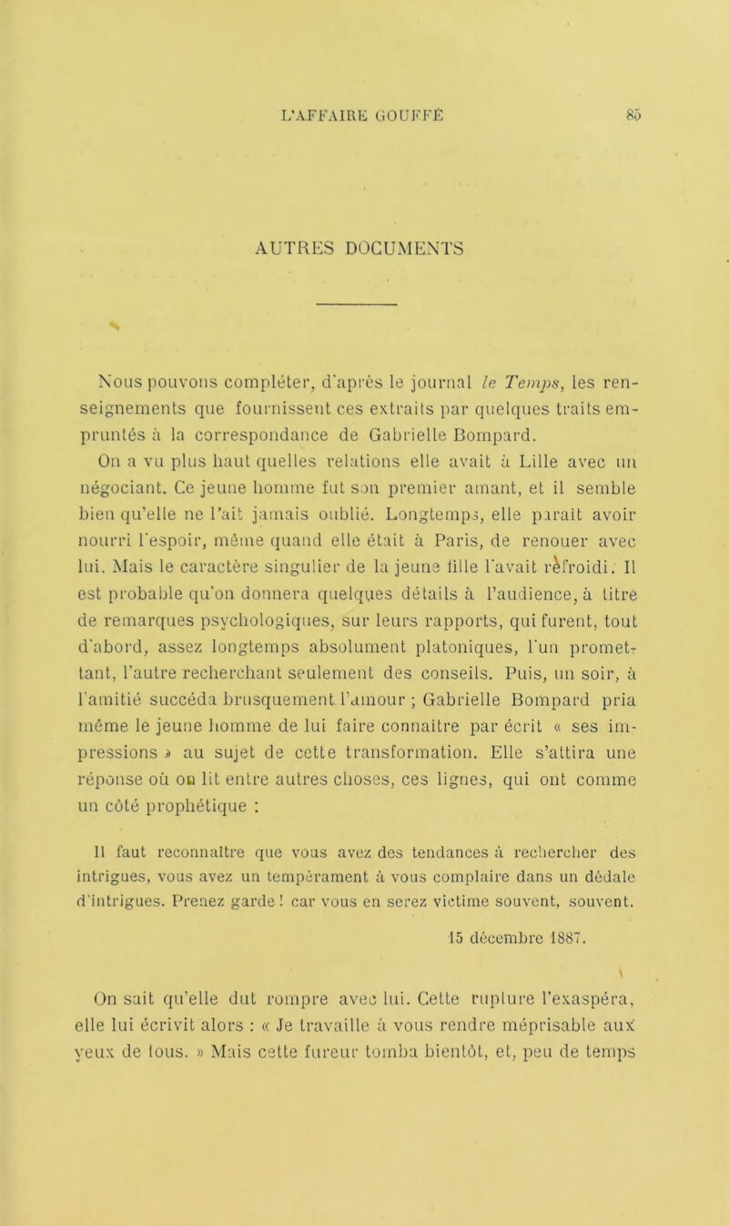 AUTRES DOCUMENTS Nous poLivoiis completer, d'apres le journal le Temps, les ren- seignemenls que fournissent ces extraits par quelques traits em- prunles a la correspondance de Gabrielle Bompard. On a vu plus haul quelles relations elle avait a Lille avec un negociant. Ce jeune honiine fut son premier amant, et il semble bien qu’elle ne I’ait jamais oublie. Longtemps, elle parait avoir nourri I'espoir, meme quand elle etait a Paris, de renouer avec lui. Mais le caractere singulier de la jeune lille I’avait r^froidi. II est probable qu'on donnera quelques details a I’audience, a litre de remarques psycliologiques, sur leurs rapports, qui furent, tout d'aboi'd, assez longtemps absolument platoniques, I'un promet- lant, I'autre recliercliant seulement des conseils. Puis, un soir, a ramitie succeda brusquement I’dinour ; Gabrielle Bompard pria m6me le jeune liomme de lui faire connaitre par ecril « ses im- pressions i) au sujet de cette transformation. Elle s’altira une reponse oii oo lit enlre autres choses, ces lignes, qui out comme un cote proplietique : II faut reconnaitre que vous avez des tendances a recberclier des intrigues, vous avez un temperament a vous complaire dans un dedale d'intrigues. Prenez garde ! car vous en serez victime souvent, souvent. 15 decembrc 1887. On suit qu’elle dut rompre avec lui. Cette riqilure I’exaspera, elle lui ecrivit alors : a Je travaille a vous rendre meprisable aux: yeux de (ous. » Mais cette fureur tomba bientot, el, peu de temps