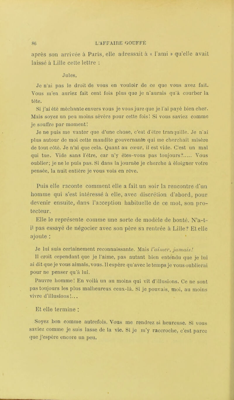 apres son arrivee a Paris, elle adressait a « I'ami » qu’elle avait laisse a Lille celle letlre ; Jules, Je n'ai pas le droit de vous en vouloir de ce quo vous avez fait. Vous m’en auriez fait cent fois plus quo jc n'aurais qu'a courber la tete. Si j’ai ete mechante envers vous je vous jure que je I'ai pave bien cher. Mais soyez un peu moins severe pour cette fois! Si vous saviez commo je soulfre par moment! Je ne puis me vanter (jue d’une chose, c’est d'etre tranquille. Je n'ai plus autour de moi cette maudite gouvernante qui me cherchait misfere de tout c6te. Je n’ai que cela. Quant an coeur, il est vide. C'est un mal qui tue. Vide sans I'titre, car n'y etes-vous pas toujours? Vous oublier; je ne le puis pas. Si dans la journte je clierche a eloigner voire pensee, la nuit entiere je vous vois en r^ve. Puis elle raconte comment elle a fait un soir la rencontre d'un homme qui s’est interesse a elle, avec discretion d’abord, pour devenir ensuite, dans I’acception liabituelle de ce mot, son pru- tecteur. Pile le represente comme une sorte de module de bonte. N’a-t- ii pas essaye de negocier avec son pere sa rentree a Lille? Et elle ajoLite : Je lui suis certainement reconnaissante. Mais rainier, jamais! 11 croit cependant que je I’aime, pas autant bien entendu que je lui ai dit que je vous aimais, vous. 11 esp6re qu'avec le temps je vousoublierai pour ne penser qu'a lui. Pauvre homme! En voilii un au moins qui vit d'illusions. Ce ne sent pas toujours les plus malheureux ceux-la. Si je pouvais, moi, au moins vivre d’illusions!... Et elle termine : Soyez bon comme autrelois. Vous me rendrez si heureuse. Si vous saviez comme je suis lasse de la vie. Si je m’y raccroche, c’est parcc que j’espere encore un peu.