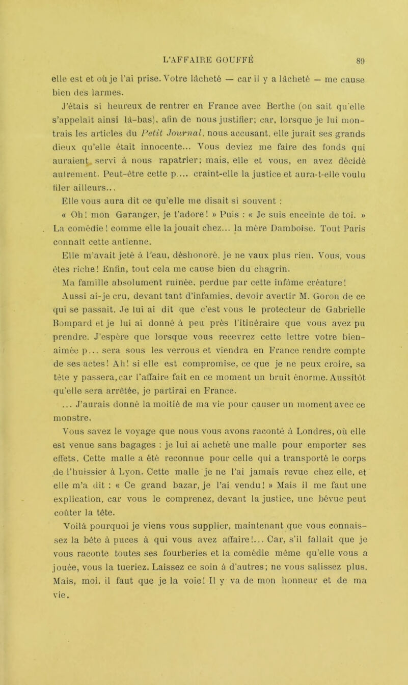 elle est et oil je I'ai prise. Votre ldchet6 — car il y a Idclielt; — me cause bien des larmes. .I’^tais si heureux de rentrer en France avec Berthe (on sait quelle s’appelait ainsi Id-bas). alin de nous justifier; car, lorsque je lui luon- trais les articles du Petit Journal, nous accusant, elle jurait ses grands dieux qu’elle etait innocente... Vous deviez me faire des foods qui auraient, servi a nous rapatrier; mais, elle et vous. en avez decide aulrement. Peut-t^tre cette p ... craint-elle la justice et aura-t-elle voulu filer ailleurs... F.lle vous aura dit ce qu’elle me disait si souvent : « Oh! mon Garanger, je t’adore! » Puis : « Je suis enceinte de toi. » La comedie! comme elle lajouait chez... la mere Damboise. Tout Paris connait cette antienne. Elle m’avait jete a I'eau, d6shonore. je ne vaux plus rien. Vous, vous etes riche! Enlin, tout cela me cause bien du chagrin. Ma famine absolurnent ruin^e. perdue par cette infdme creature! Aussi ai-je cru, devant taut d’infandes, devoir averlir M. Goron de ce qui se passait. Je lui ai dit que c’est vous le protecteur de Gabrielle Bompard et je lui ai donne a pen prte I'itin^raire que vous avez pu prendre. J'espere que lorsque vous recevrez cette lettre votre bien- aimee p... sera sous les verrous et viendra en France rendre compte de ses actes! Ah! si elle est compromise, ce que je ne peux croire, sa ttile y passera.car I'affaire fait en ce moment un bruit enornie. Aussildt (ju'eUe .sera arrdtSe, je partirai en France. ... J’aurais donne la moitid de ma vie pour causer un moment avec ce monstre. Vous savez le voyage que nous vous avons raconte a Londres, oil elle est venue sans bagages ; je lui ai achete une malle pour emporter ses elfets. Cette malle a 6te reconnue pour cede qui a transports le corps de I’huissier 4 Lyon. Cette malle je ne I'ai jamais revue chez elle, et elle rn’a ilit ; « Ce grand bazar, je I’ai vendu! » Mais il me faut une explication, car vous le coraprenez, devant la justice, une bevue pent couter la tSte. Voilci pourquoi je viens vous supplier, maintenant que vous connais- sez la bSte a puces 4 qui vous avez affaire!... Car, s’il fallait que je vous raconte toutes ses fourberies et la comedie mSme qu’elle vous a jouSe, vous la tueriez. Laissez ce soin a d’autres; ne vous salissez plus. Mais, moi. il faut que je la voie! Il y va de mon honneur et de ma vie.