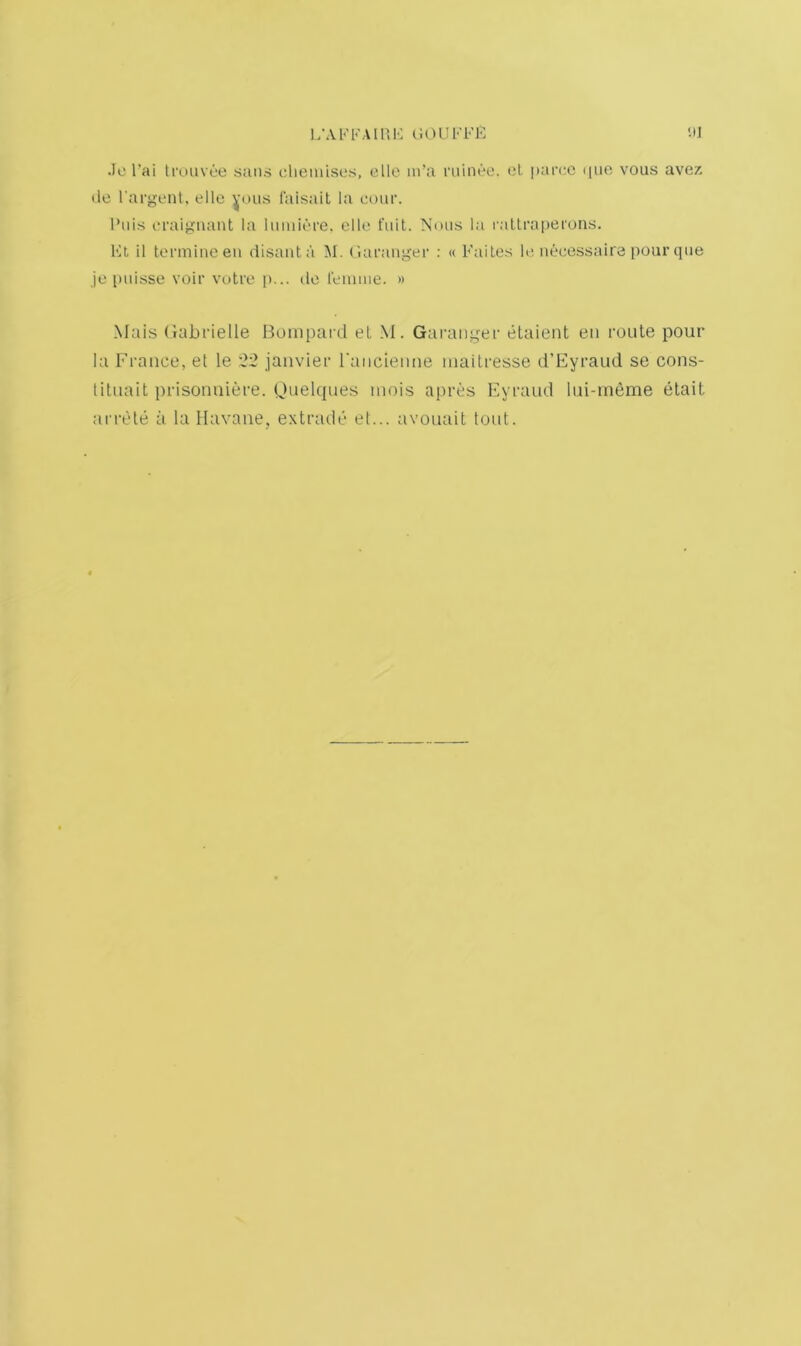 1/AFKAim-: liOUFl'E ill .)e I’ai ti'ouvee sans clieinises, ello in’a rninee. ot. parco i|uo vous avez tie I'argent, ellc ^’ous laisait la cour. I’nis fi’aigiiant la lumiere. ello fait. Nmis la raltraperons. Et 11 tennineen disanta M. (lafaiiger : « FaiLes ht iiecessaira [)Our qiie jo puisse voir vutro p... tie remme. » Mais (xabrielle Boinpard eL M. Gaiauiger etaient en route pour la France, et le '22 jaiivier raiicieime mailresse d’Fyraud se cons- lituait prisonniere. Idiiehiues mois apres Fyraud lui-meme elait arrele a la Havane, extrade ef... avouait tout.