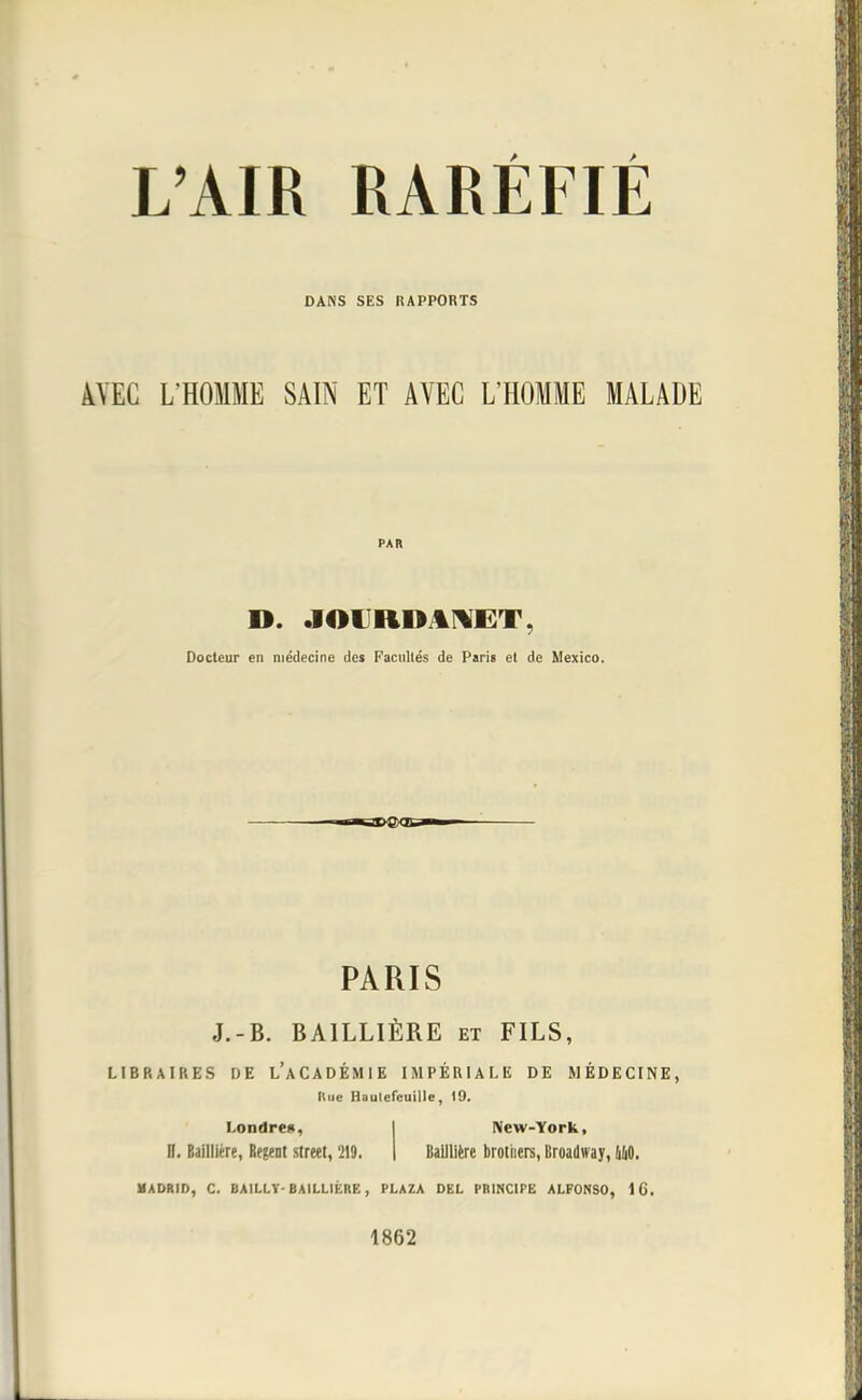 L'AIR RARÉFIÉ DANS SES RAPPORTS AVEC L'HOMME SAIN ET AVEC L'HOMME MALADE PAR ». JOCRDAMET, Docteur en médecine des Facultés de Paris et de Mexico. PARIS J.-B. BA1LLIÈRE et FILS, LIBRAIRES DE L'ACADÉMIE IMPÉRIALE DE MÉDECINE, Une Haulefcuille, 19. Londres, New-York, II. Bailliére, Régent streel, '219. | Balllière brotiiers, Broadway, MO. MADRID, C. BA1LLY- BAILLIÉRE, PLAZA DEL PRINCIPE ALFONSO, 16. 1862