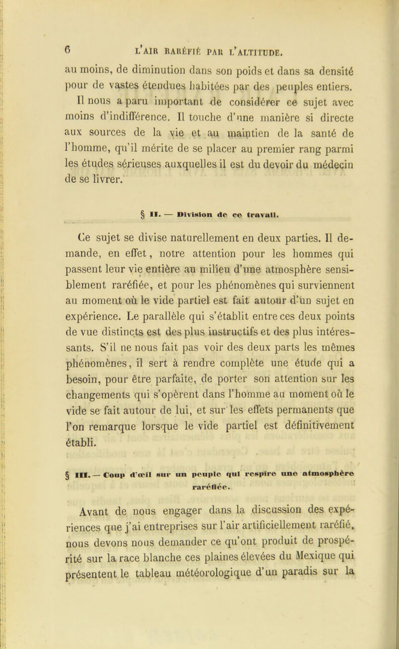 au moins, de diminution dans son poids et dans sa densité pour de vastes étendues habitées par des peuples entiers. Il nous a paru important de considérer ce sujet avec moins d'indifférence. Il touche d'une manière si directe aux sources de la vie et au maintien delà santé de l'homme, qu'il mérite de se placer au premier rang parmi les études sérieuses auxquelles il est du devoir du médecin de se livrer. § II. — Division de ce travail. Ce sujet se divise naturellement en deux parties. Il de- mande, en effet, notre attention pour les hommes qui passent leur vie entière au milieu d'une atmosphère sensi- blement raréfiée, et pour les phénomènes qui surviennent au moment où le vide partiel est fait autour d'un sujet en expérience. Le parallèle qui s'établit entre ces deux points de vue distincts est des plus iustructifs et des plus intéres- sants. S'il ne nous fait pas voir des deux parts les mêmes phénomènes, il sert à rendre complète une étude qui a besoin, pour être parfaite, de porter son attention sur les changements qui s'opèrent dans l'homme au moment où le vide se fait autour de lui, et sur les effets permanents que l'on remarque lorsque le vide partiel est définitivement établi. § III.—Coup d*œil sur un peuple qui respire une atmosphère rarénéc. Avant de nous engager dans la discussion des expé- riences que j'ai entreprises sur l'air artificiellement raréfié, nous devons nous demander ce qu'ont produit de prospé- rité sur la race blanche ces plaines élevées du Mexique qui présentent le tableau météorologique d'un paradis sur la