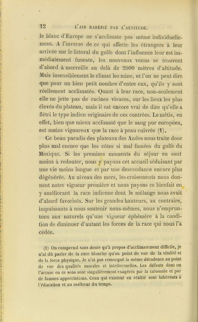 le blanc d'Europe ne s'acclimate pas même individuelle- ment. A l'inverse de ce qui affecte les étrangers à leur arrivée sur le littoral du golfe dont l'influence leur est im- médiatement funeste, les nouveaux venus se trouvent d'abord à merveille au delà de 2000 mètres d'altitude. Mais insensiblement le climat les mine, et l'on ne peut dire que pour un bien petit nombre d'entre eux, qu'ils y sont réellement acclimatés. Quant à leur race, non-seulement elle ne jette pas de racines vivaces, sur les lieux les plus élevés du plateau, mais il est encore vrai de dire qu'elle a flétri le type indien originaire de ces contrées. Le métis, en effet, bien que mieux acclimaté que le sang pur européen, est moins vigoureux que la race à peau cuivrée (1). Ce beau paradis des plateaux des Andes nous traite donc plus mal encore que les côtes si mal famées du golfe du Mexique. Si les premiers moments du séjour en sont moins à redouter, nous y payons cet accueil séduisant par une vie moins longue et par une descendance encore plus dégénérée. Au niveau des mers, les croisements nous don- nent notre vigueur première et nous payons ce bienfait en y améliorant la race indienne dont le mélange nous avait d'abord favorisés. Sur les grandes hauteurs, au contraire, impuissants à nous soutenir nous-mêmes, nous n'emprun- tons aux naturels qu'une vigueur éphémère à la condi- tion de diminuer d'autant les forces de la race qui nous l'a cédée. (1) On comprend sans doute qu'à propos d'acclimatement difficile, je n'ai dû parler de la race blanche qu'au point de vue de la vitalité et de la force physique. Je n'ai pas remarqué la môme décadence au point de vue des qualités morales et intellectuelles. Les défauts dont on l'accuse en ce sens sont singulièrement exagérés par la calomnie et par de fausses appréciations. Ceux qui existent en réalité sont inhérents à l'éducation et au malheur du temps.