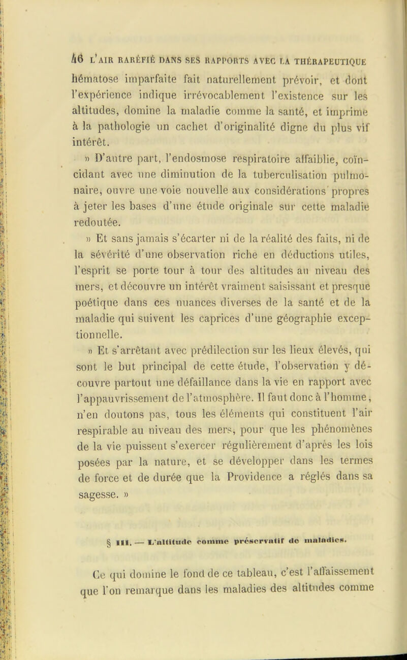 hématose imparfaite fait naturellement prévoir, et dont l'expérience indique irrévocablement l'existence sur les altitudes, domine la maladie comme la santé, et imprime à la pathologie un cachet d'originalité digne du plus vif intérêt. » D'antre part, l'endosmose respiratoire affaiblie, coïn- cidant avec une diminution de la tuberculisation pulmo- naire, ouvre une voie nouvelle aux considérations propres à jeter les bases d'une étude originale sur cette maladie redoutée. » Et sans jamais s'écarter ni de la réalité des faits, ni de la sévérité d'une observation riche en déductions utiles, l'esprit se porte tour à tour des altitudes au niveau des mers, et découvre un intérêt vraiment saisissant et presque poétique dans ces nuances diverses de la santé et de la maladie qui suivent les caprices d'une géographie excep- tionnelle. » Et s'arrêtant avec prédilection sur les lieux élevés, qui sont le but principal de cette étude, l'observation y dé- couvre partout une défaillance dans la vie en rapport avec l'appauvrissement de l'atmosphère. Il faut donc h l'homme, n'en doutons pas, tous les éléments qui constituent l'air respirable au niveau des mers, pour que les phénomènes de la vie puissent s'exercer régulièrement d'après les lois posées par la nature, et se développer dans les termes de force et de durée que la Providence a réglés dans sa sagesse. » § III, — I/nUHiiflc comme préservnHf de innlndies. Ce qui domine le fond de ce tableau, c'est l'affaissement que l'on remarque dans les maladies des altitudes comme