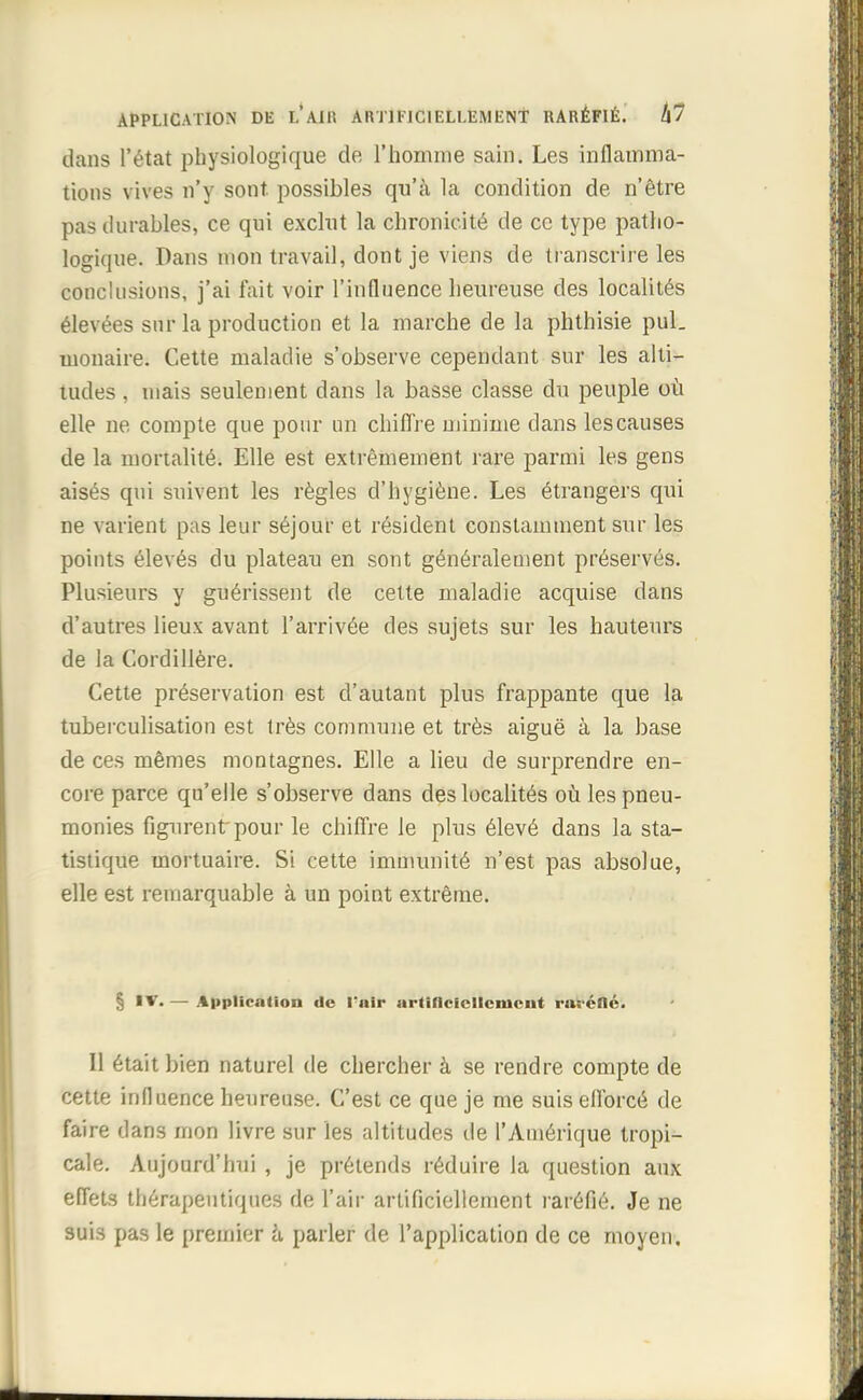 dans l'état physiologique de l'homme sain. Les inflamma- tions vives n'y sont, possibles qu'à la condition de n'être pas durables, ce qui exclut la chronicité de ce type patho- logique. Dans mon travail, dont je viens de transcrire les conclusions, j'ai fait voir l'influence heureuse des localités élevées sur la production et la marche de la phthisie pul. monaire. Cette maladie s'observe cependant sur les alti- tudes , mais seulement dans la basse classe du peuple où elle ne compte que pour un chiffre minime dans les causes de la mortalité. Elle est extrêmement rare parmi les gens aisés qui suivent les règles d'hygiène. Les étrangers qui ne varient pas leur séjour et résident constamment sur les points élevés du plateau en sont généralement préservés. Plusieurs y guérissent de cette maladie acquise dans d'autres lieux avant l'arrivée des sujets sur les hauteurs de la Cordillère. Cette préservation est d'autant plus frappante que la tuberculisation est très commune et très aiguë à la base de ces mêmes montagnes. Elle a lieu de surprendre en- core parce qu'elle s'observe clans des localités où les pneu- monies figurent pour le chiffre le plus élevé dans la sta- tistique mortuaire. Si cette immunité n'est pas absolue, elle est remarquable à un point extrême. § IV. — Application de Vniv artificiellement raréfié. Il était bien naturel de chercher à se rendre compte de cette influence heureuse. C'est ce que je me suis efforcé de faire dans mon livre sur les altitudes de l'Amérique tropi- cale. Aujourd'hui , je prétends réduire la question aux effets thérapeutiques de l'air artificiellement raréfié. Je ne suis pas le premier à parler de l'application de ce moyen.