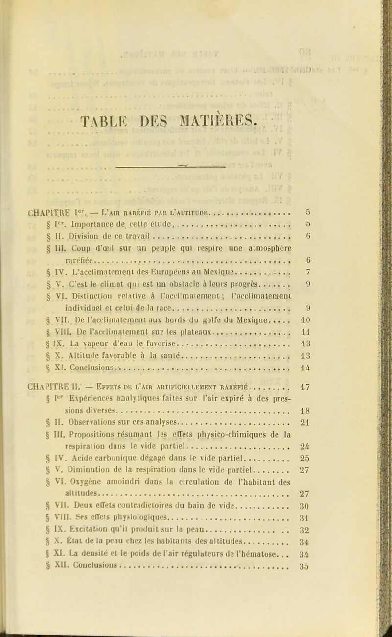 TABLR DES MATIERES. CHAPITRE Ier. — L'air raréfié par l'altitude 5 § Ier. Importance de cette élude, 5 § II. Division de ce travail 6 § lil. Coup d'œil sur un peuple qui respire une atmosphère raréfiée • 6 ^ IV. L'acclimatement îles Européens au Mexique 7 § V. C'est le climat qui est un obstacle à leurs progrès 9 § VI. Distinction relative à l'aci-rmaiemcnt ; l'acclimatement individuel et celui de la race , 9 § VII. De l'acclimatement aux bords du golfe du Mexique 10 § VIII. De l'acrlimaiement sur les plateaux 11 § IX. La vapeur d'eau le favorise 13 § X. Altilmle favorable à la sauté 13 § XL Conclusions.-. 14 CHAPITRE IL — Effets pk l'air artificiellement raréfié 17 § Ier Expériences analytiques faites sur l'air expiré, à des pres- sions diverses 18 § II. Observations sur ces analyses 21 § III. Propositions résumant les effets physico-chimiques de la respiraiion dans le vide partiel 24 § IV. Acide carbonique dégagé dans le vide partiel 25 § V. Diminution de la respiration dans le vide partiel 27 § VI. Oxygène amoindri dans la circulation de l'habitant des altitudes 27 § VIL Deux effets contradictoires du bain de vide 30 § VIII. Ses effets physiologiques 31 § IX. Excitation qu'il produit sur la peau 32 § X. État de la peau chez les habitants des altitudes 34 § XI. La densité et le poids de l'air régulateurs de l'hématose... 34 â XII. Conclusions 35