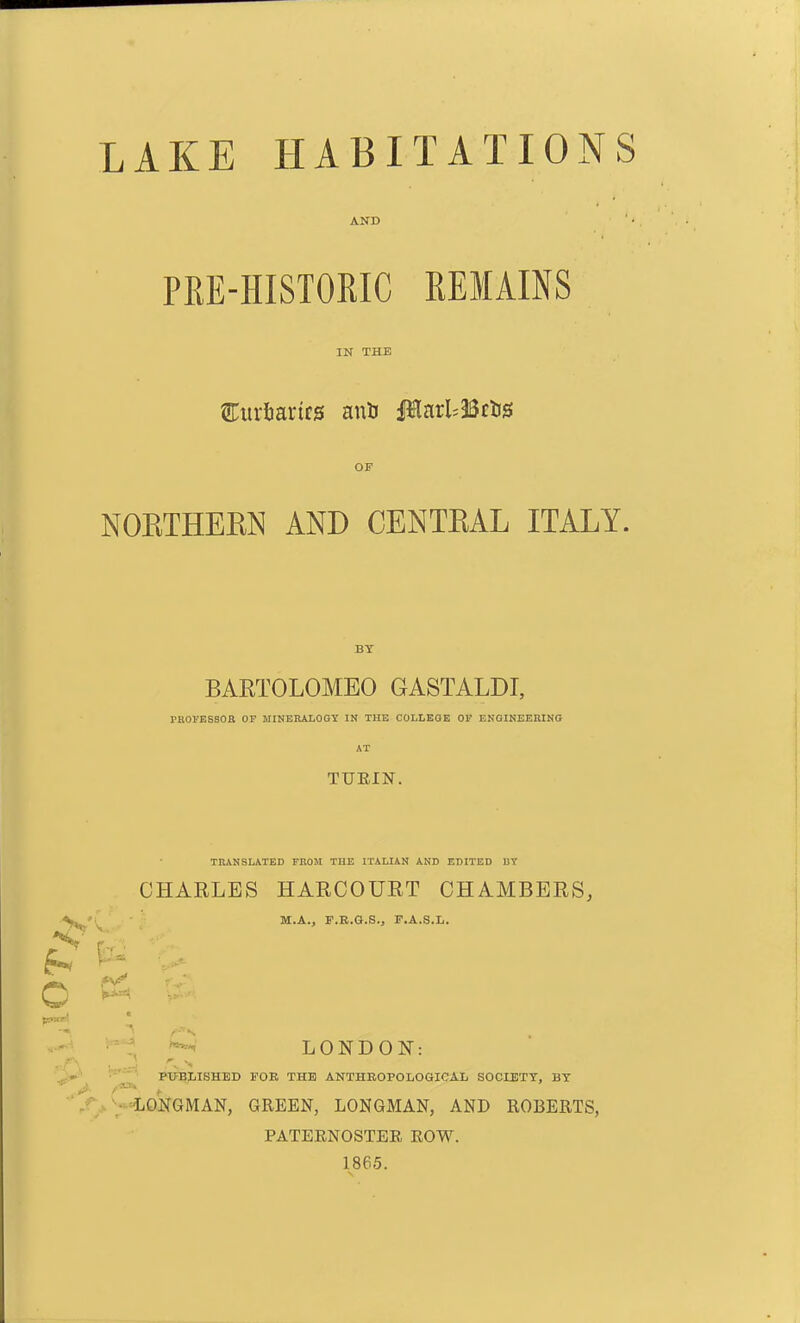 LAKE HABITATIONS AND PRE-HISTORIC REMAINS IN THE OF NOETHEEN AND CENTEAL ITALY. BARTOLOMEO GASTALDI, PHOFBSSOB OF MINERALOGY IN THE COLLEGE OF ENGINEERING AT TUEIN. TRANSLATED FROM THE ITALIAN AND EDITED BY CHARLES HARCOUET CHAMBERS, M.A., F.E.G.S., F.A.S.L. C ci, ■-■-^ LONDON:  PUBLISHED FOE THE ANTHROPOLOGICAL SOCIETT, BY ' ^r*y^ONGMAN, GREEN, LONGMAN, AND ROBERTS, PATERNOSTER EOW. 1865.
