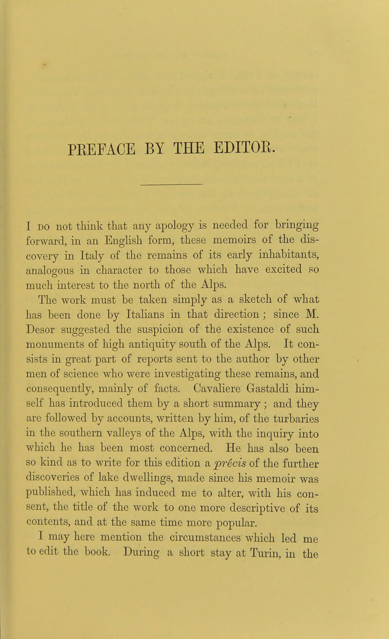 PEEFACE BY THE EDITOE. I DO not think that any apology is needed for bringing forward, in an EngHsh form, these memoirs of the dis- covery in Italy of the remains of its early inhabitants, analogous in character to those which have excited so much interest to the north of the Alps. The work must be taken simply as a sketch of what has been done by Italians in that direction ; since M. Desor suggested the suspicion of the existence of such monuments of high antiquity south of the Alps, It con- sists in great part of reports sent to the author by other men of science who were investigating these remains, and consequently, mainly of facts. Cavaliere Gastaldi him- self has introduced them by a short summary; and they are followed by accounts, written by him, of the turbaries in the southern valleys of the Alps, with the inquiry into which he has been most concerned. He has also been so kind as to write for this edition a precis of the further discoveries of lake dwellings, made since his memoir was published, which has induced me to alter, with his con- sent, the title of the work to one more descriptive of its contents, and at the same time more popular. I may here mention the circumstances which led me to edit the book. During a short stay at Turin, in the