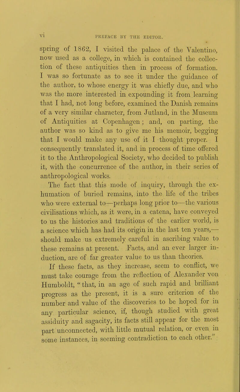 siDiing of 1862, I visited tlie palace of the Valentino, now used as a college, in which is contained the collec- tion of these antiquities then in process of formation. I was so fortunate as to see it under the guidance of the author, to whose energy it was chiefly due, and who was the more interested in expounding it from learning that I ha.d, not long before, examined the Danish remains of a very similar character, from Jutland, in the Museum of Antiquities at Copenhagen; and, on parting, the author was so kind as to give me his memoir, begging that I would make any use of it I thought proper. I consequently translated it, and in process of time offered it to the Anthropological Society, who decided to publish it, with the concurrence of the author, in their series of anthropological works. The fact that this mode of inquiry, through the ex- humation of buried remains, into the life of the tribes who were external to—perhaps long prior to—the various civilisations which, as it were, in a catena, have conveyed to us the histories and traditions of the earlier world, is a science which has had its origin in the last ten years,— should make us extremely careful in ascribing value to these remains at present. Facts, and an ever larger in- duction, are of far greater value to us than theories. If these facts, as they increase, seem to conflict, we must take courage from the reflection of Alexander von Humboldt,  that, in an age of such rapid and brilliant progress as the present, it is a sure criterion of the number and value of the discoveries to be hoped for in any particular science, if, though studied with great assiduity and sagacity, its facts still appear for the most part unconnected, with little mutual relation, or even in some instances, in seeming contradiction to each other.