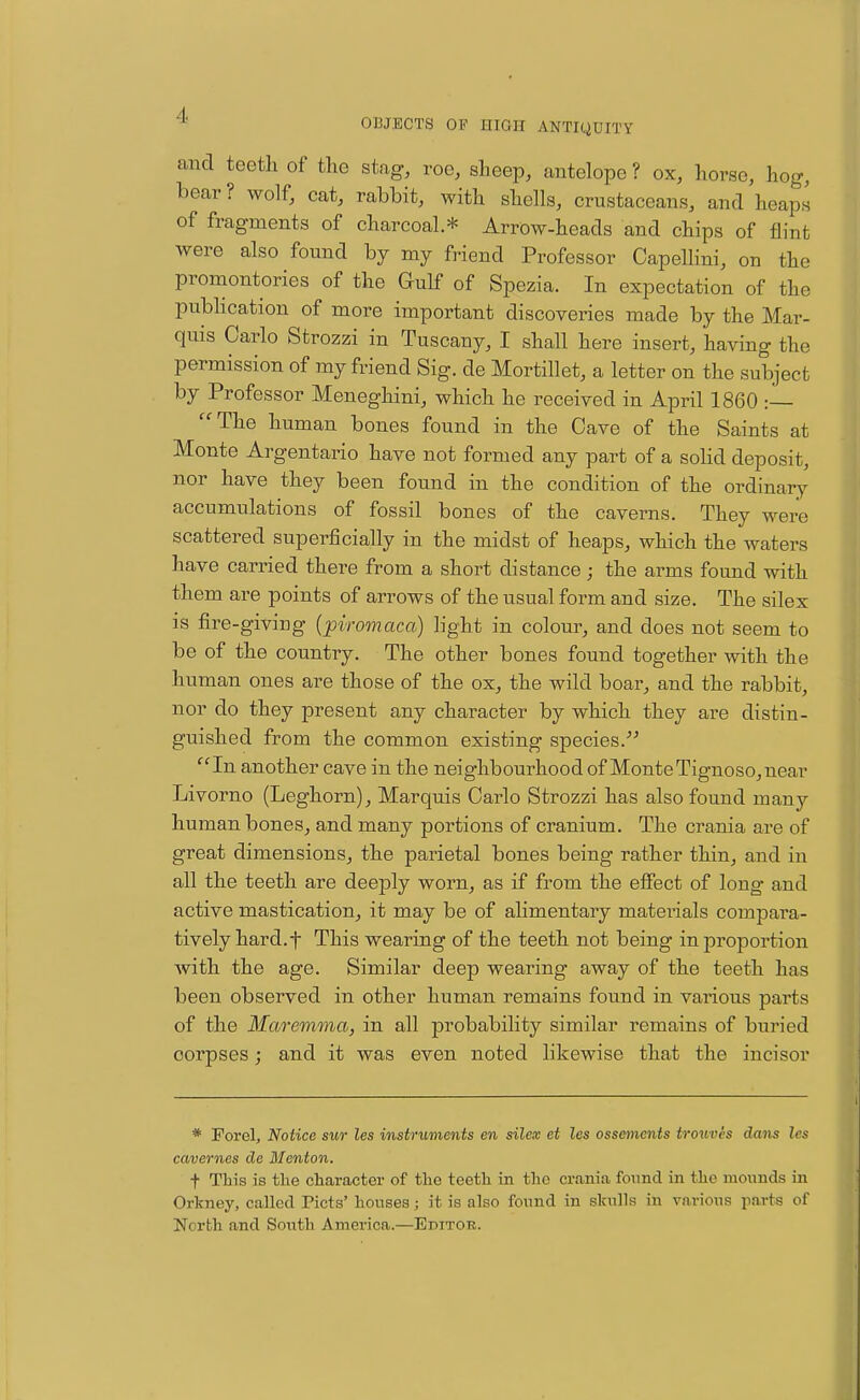 and teeth of the stag, roc, sheep, antelope ? ox, hoi-sc, hog, bear ? wolf, cat, rabbit, with shells, crustaceans, and heaps of fragments of charcoal* Arrow-heads and chips of flint were also found by my friend Professor Capellini, on the promontories of the Gulf of Spezia. In expectation of the publication of more important discoveries made by the Mar- quis Carlo Strozzi in Tuscany, I shall here insert, having the permission of my friend Sig. de Mortillet, a letter on the subject by Professor Meneghini, which he received in April 1860 : The human bones found in the Cave of the Saints at Monte Argentario have not formed any part of a solid deposit, nor have they been found in the condition of the ordinary accumulations of fossil bones of the caverns. They were scattered superficially in the midst of heaps, which the waters have carried there from a short distance; the arms found with them are points of arrows of the usual form and size. The silex is fire-giving {piromaca) light in colour, and does not seem to be of the country. The other bones found together with the human ones are those of the ox, the wild boar, and the rabbit, nor do they present any character by which they are distin- guished from the common existing species. In another cave in the neighbourhood of Monte Tignoso, near Livorno (Leghorn), Marquis Carlo Strozzi has also found many human bones, and many portions of cranium. The crania are of great dimensions, the parietal bones being rather thin, and in all the teeth are deeply worn, as if from the effect of long and active mastication, it may be of alimentary materials compara- tively hard, f This wearing of the teeth not being in proportion Avith the age. Similar deep wearing away of the teeth has been observed in other human remains found in various parts of the Maremma, in all probability similar remains of buried corpses; and it was even noted likewise that the incisor * Porel, Notice sur les instruments en silex et les ossements trouves da?is les cavernes de Mcnton. t This is tlie character of the teeth in the crania found in the mounds in Orkney, called Picts' houses; it is also found in slralls in various parts of North and South America.—Editor.