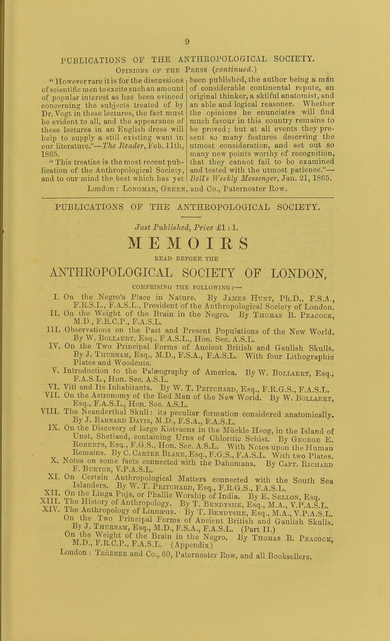 PUBLICATIONS OF THE ANTHEOPOLOGICAL SOCIETY. Opinions of the Pbess {continued.)  However rare it is for the discussions of scientiflo men toexcite such an amount of popular interest as has been evinced concerning the subjt'cts treated of by Dr. Vogt in these lectures, the fact must be evident to all, and the appearance of these lectures in an English dress will help to supply a still existing want in our literature.—The Reader, Feb. 11th, 1865.  This treatise is the most recent pub- lication of the Anthropological Society, and to our mind the best which has yet been published, the author being a min of considerable continental repute, an original thinker, a skilful anatomist, and an able and logical reasoner. Whether the opinions he enunciates will find much favour in this country remains to be proved; but at all events they pre- sent so many features deserving the utmost consideration, and set out so many new points worthy of recognition, that they cannot fail to be examined and tested with the utmost patience.— Bell's WeeJcbj Messenger, Jan. 21,1805. London : Longman, Green, and Co., Paternoster Row. PUBLICATIONS OF THE ANTHEOPOLOGICAL SOCIETY. Just Published, Price £1:1. M E M O I H S HEAD BEEOKE THE ANTHKOPOLOaiCAL SOCIETY OF LONDON, COMPEISING THE FOLLOWING:— I. Oq the Negro's Place in Nature. By Jaites Hunt, Ph.D., F.S.A., F.R.S.L., F.A.S.L., President of the Anthropological Society of London. II. On the Weight of the Brain in the Negro. By Thomas B. Peacock. M.D,, F.E.C.P., F.A.S.L. III. Observations on the Past and Present Populations of the New World. By AV. Bollaert, Esq., F A.S.L., Hon. Sec. A.S.L. IV. On the Two Principal Forms of Ancient British and Gaulish Skulls. By J. Thuhnam, Esq., M.D., F.S.A., F.A.S.L. With four Lithographic Plates and Woodcuts. V. Introduction to the Palseography of America. By W. Bollaeet, Esq., F.A.S.L., Hon. Sec. A.S.L. > 4 . VI. Viti and Its Inhabitants. By W. T. Peitchard, Esq., F.R.G.S., F.A.S.L. VII. On the Astronomy of the Eed Man of the New World. By W. Bollaert Esq., F.A.S.L., Hon. Sec. A.S.L. VIII. The Neanderthal Skull: its peculiar formation considered anatomically. By J. Barnard Davis, M.D., F.S.A., F.A.S.L. IX. On the Discovery of liirge Kistvaens in the Miickle Heog, in the Island of Unst, Shetland, containing Urns of Chloritic Schist. By George E Roberts, Esq., F.G.S., Hon. Sec. A.S.L. With Notes upon the Human Eemams. By C.Caetee Blake, Esq., F.G.S., F.A.S.L. With two Plates. X. Notes on some facts connected with the Dahomans. By Capt. Eichard F. Burton, V.P.A.S.L. Xt. On Certain Anthropological Matters connected with the South Sea r. I^^.^*^- PRiTCHAED, Esq., F.E.G.S., F.A.S.L. ■J^]t' S, 'Le Linga Puja, or Phallic Worship of India. By E. Sellon, Esq. vi.r ^, .lu^ °f Authropology. By T. Bendyshe, Esq., M.A., V.P.A.S.L. XIV. Ibe Anthropology of Linnnjus. By T. Bendyshe, Esq., M.A., V.P.A.S L ■a T a. ° Pnncipal Forms of Ancient British and Gaulish Skulls. By J. Thurnam, Esq., M.D.,F.S.A., F.A.S.L. (Part II.) m' \' p p^p p^V'^c^t' '° Peacock, ivi.u., ., t.A.b.L. (Appendix) London : TRiiBNEE and Co., 00, Paternoster Eow, and all Booksellers.