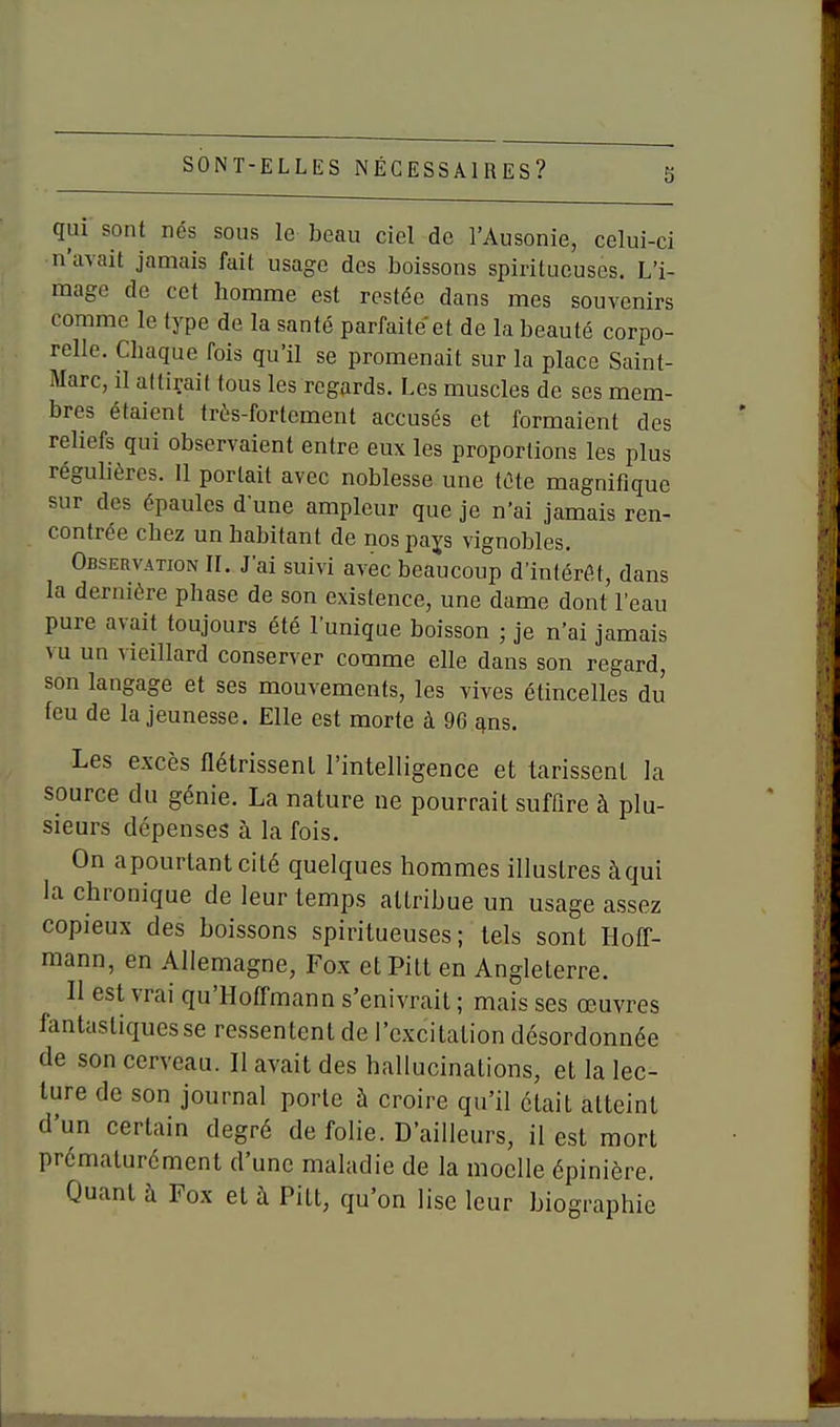 qui sont nés sous le beau ciel de l'Ausonie, celui-ci n'avait jamais fait usage des boissons spiritucuses. L'i- mage de cet homme est restée dans mes souvenirs comme le type de la santé parfaite et de la beauté corpo- relle. Chaque fois qu'il se promenait sur la place Saint- Marc, il attirait tous les regards. Les muscles de ses mem- bres étaient très-fortement accusés et formaient des reliefs qui observaient entre eux les proportions les plus réguhères. 11 portait avec noblesse une iùte magnifique sur des épaules dune ampleur que je n'ai jamais ren- contrée chez un habitant de nos pajs vignobles. Observation II. J'ai suivi avec beaucoup d'intérfit, dans la dernière phase de son existence, une dame dont l'eau pure avait toujours été l'unique boisson ; je n'ai jamais vu un vieillard conserver comme elle dans son regard, son langage et ses mouvements, les vives étincelles du feu de la jeunesse. Elle est morte à 96 f^ns. Les excès flétrissent l'intelligence et tarissent la source du génie. La nature ne pourrait suffire à plu- sieurs dépenses à la fois. On apourlantcité quelques hommes illustres àqui la chronique de leur temps attribue un usage assez copieux des boissons spiritucuses; tels sont Hoff- mann, en Allemagne, Fox etPitt en Angleterre. Il est vrai qu'Hoffmann s'enivrait ; mais ses œuvres fantastiques se ressentent de l'excitation désordonnée de son cerveau. Il avait des hallucinations, et la lec- ture de son journal porte ù croire qu'il était atteint d'un certain degré de folie. D'ailleurs, il est mort prématurément d'une maladie de la moelle épinière. Quant à Fox et h Pitt, qu'on lise leur biographie