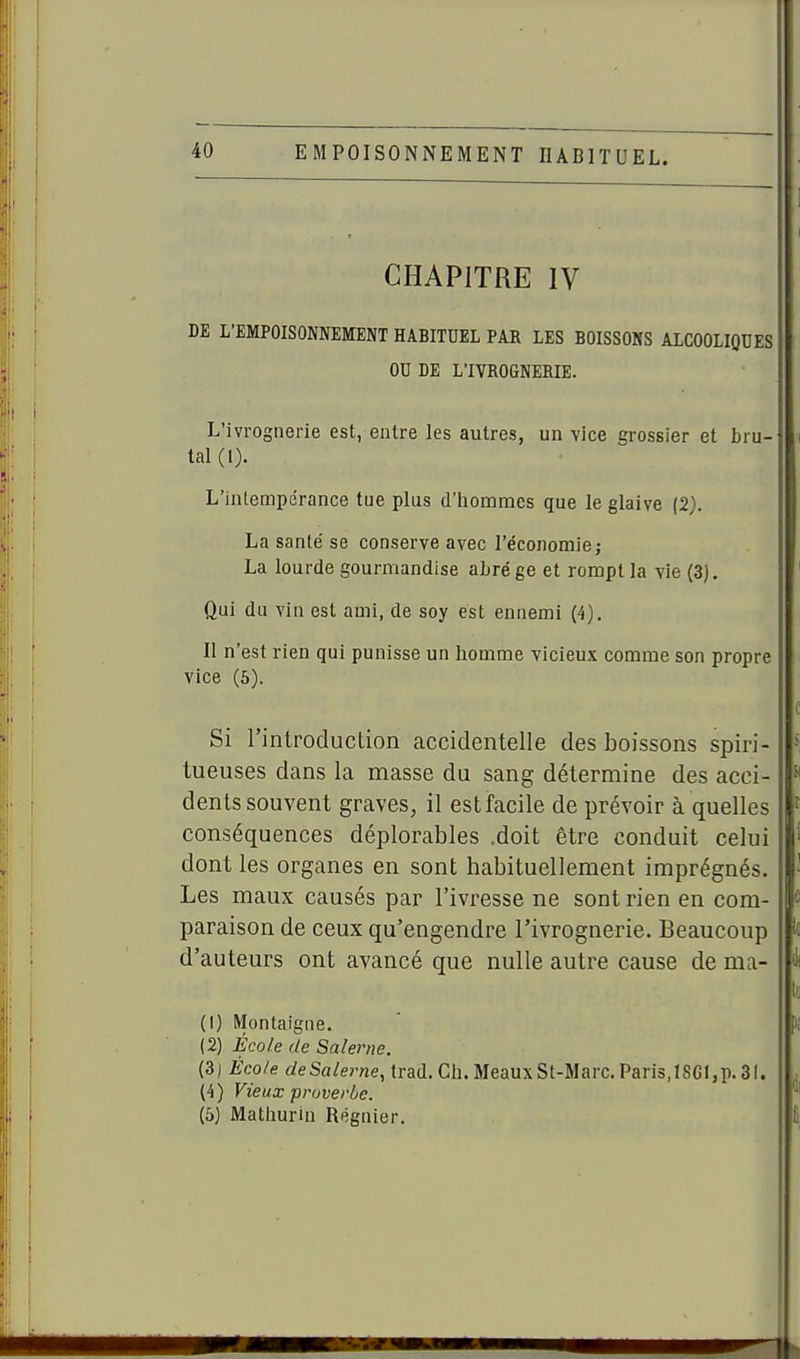 CHAPITRE IV DE L'EMPOISONNEMENT HABITUEL PAR LES BOISSONS ALCOOLIQUES OU DE L'IVROGNERIE. L'ivrognerie est, entre les autres, un -vice grossier et bru- tal (1). L'inlempcrance tue plus d'homnaes que le glaive (2). La santé se conserve avec l'économie; La lourde gourmandise aLrége et rompt la vie (3). Qui du vin est ami, de soy est ennemi (4). Il n'est rien qui punisse un homme vicieux comme son propre vice (6). Si l'introduction accidentelle des boissons spiri- tueuses dans la masse du sang détermine des acci- dents souvent graves, il est facile de prévoir à quelles conséquences déplorables .doit être conduit celui dont les organes en sont habituellement imprégnés. Les maux causés par l'ivresse ne sont rien en com- paraison de ceux qu'engendre l'ivrognerie. Beaucoup d'auteurs ont avancé que nulle autre cause de ma- (1) Montaigne. (2) École de Salerne. (3) Éco/e deSalerne, trad. Ch. MeauxSt-Marc.Paris,ISGI,p.3i. (4) Vieux proverbe. (5) Matliunu Régnier.
