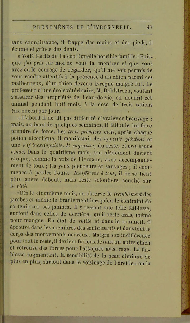 sans connaissance, il frappe des mains et des pieds, il écume et grince des dents. « Voilà les fils de l'alcool ! quelle horrible famille ! Puis- que j'ai pris sur moi de vous la montrer et que vous avez eu le courage de regarder, qu'il me soit permis de vous rendre attentifs à la présence d'un chien parmi ces malheureux, d'un chien devenu i.vrogne malgré lui. Le professeur d'une école vétérinaire, M. Dahlstroen, voulant s'assurer des propriétés de l'eau-de-vie, en nourrit cet animal pendant huit mois, à la dose de trois rations (six onces) par jour. • « D'abord il ne fit pas difficulté d'avaler ce breuvage : mais, au bout de quelques semaines, il fallut le lui faire prendre de force. Les trois premiers mois, après chaque potion alcoolique, il manifestait des appélils gloutons et une Soif inextinguible. Il engraissa, du reste, &[ pnt bonne venue. Dans le quatrième mois, son abt)iement devient rauque, comme la voix de l'ivrogne, avec accompagne- ment de toux ; les yeux pleureurs et sauvages ; il com- mence à perdre l'ouïe. Indiffiirent à tout, il ne se tient plus guère debout, mais reste volontiers couché sur le côté. « Dès le cinquième mois, on observe le tremblement des jambes et même le branlement lorsqu'on le contraint de se tenir sur ses jambes. Il y ressent Une telle faiblesse, surtout dans celles de derrière, qu'il reste assis, même pour manger. En état de veille et dans le sommeil, il éprouve dans les membres des soubresauts et dans tout le corps des mouvements nerveux. Malgré son indifférence pour tout le reste, il devient furieux devant un autre chien et retrouve des forces pour l'attaquer avec rage. La fai- blesse augmentant, la sensibilité de la peau diminue de plus en plus, surtout dans le voisinage de l'oreille : on la