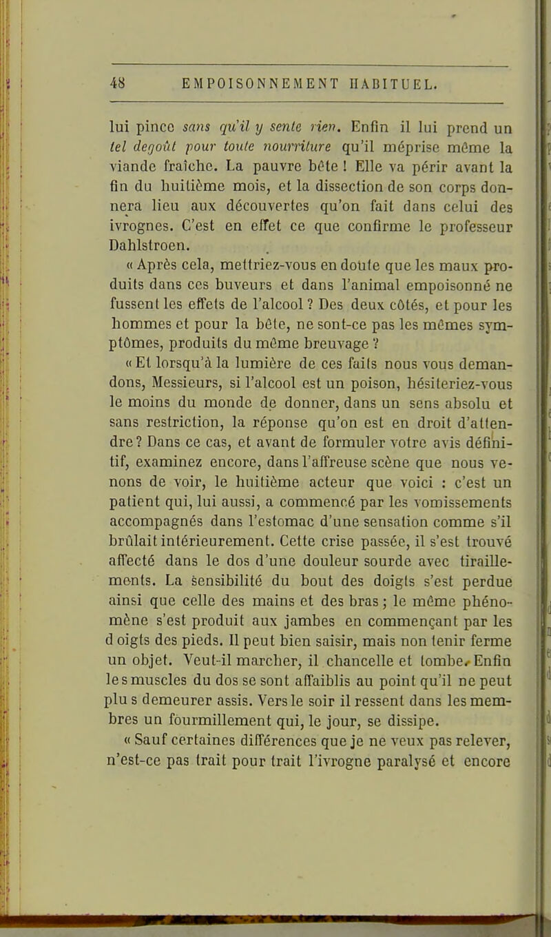 lui pince sa)is qu'il y sente rien. Enfin il lui prend un tel dégoût pour toute nourriture qu'il méprise môme la viande fraîche. La pauvre bcHe ! Elle va périr avant la fin du huitième mois, et la dissection de son corps don- nera lieu aux découvertes qu'on fait dans celui des ivrognes. C'est en effet ce que confirme le professeur Dahlstroen. « Après cela, mettriez-vous en doiife que les maux pro- duits dans ces buveurs et dans l'animal empoisonné ne fussent les effets de l'alcool ? Des deux côtés, et pour les hommes et pour la béte, ne sont-ce pas les mêmes sym- ptômes, produits du môme breuvage ? « Et lorsqu'à la lumière de ces fails nous vous deman- dons, Messieurs, si l'alcool est un poison, hésiteriez-vous le moins du monde de donner, dans un sens absolu et sans restriction, la réponse qu'on est en droit d'atten- dre? Dans ce cas, et avant de formuler votre avis défini- tif, examinez encore, dans l'affreuse scène que nous ve- nons de voir, le huitième acteur que voici : c'est un patient qui, lui aussi, a commencé par les vomissements accompagnés dans l'estomac d'une sensation comme s'il brûlait intérieurement. Cette crise passée, il s'est trouvé affecté dans le dos d'une douleur sourde avec tiraille- ments. La sensibilité du bout des doigts s'est perdue ainsi que celle des mains et des bras; le même phéno- mène s'est produit aux jambes en commençant par les d oigts des pieds. Il peut bien saisir, mais non tenir ferme un objet. Veut-il marcher, il chancelle et tombe/ Enfin le s muscles du dos se sont affaiblis au point qu'il ne peut plu s demeurer assis. Vers le soir il ressent dans les mem- bres un fourmillement qui, le jour, se dissipe. « Sauf certaines différences que je ne veux pas relever, n'est-ce pas trait pour trait l'ivrogne paralysé et encore