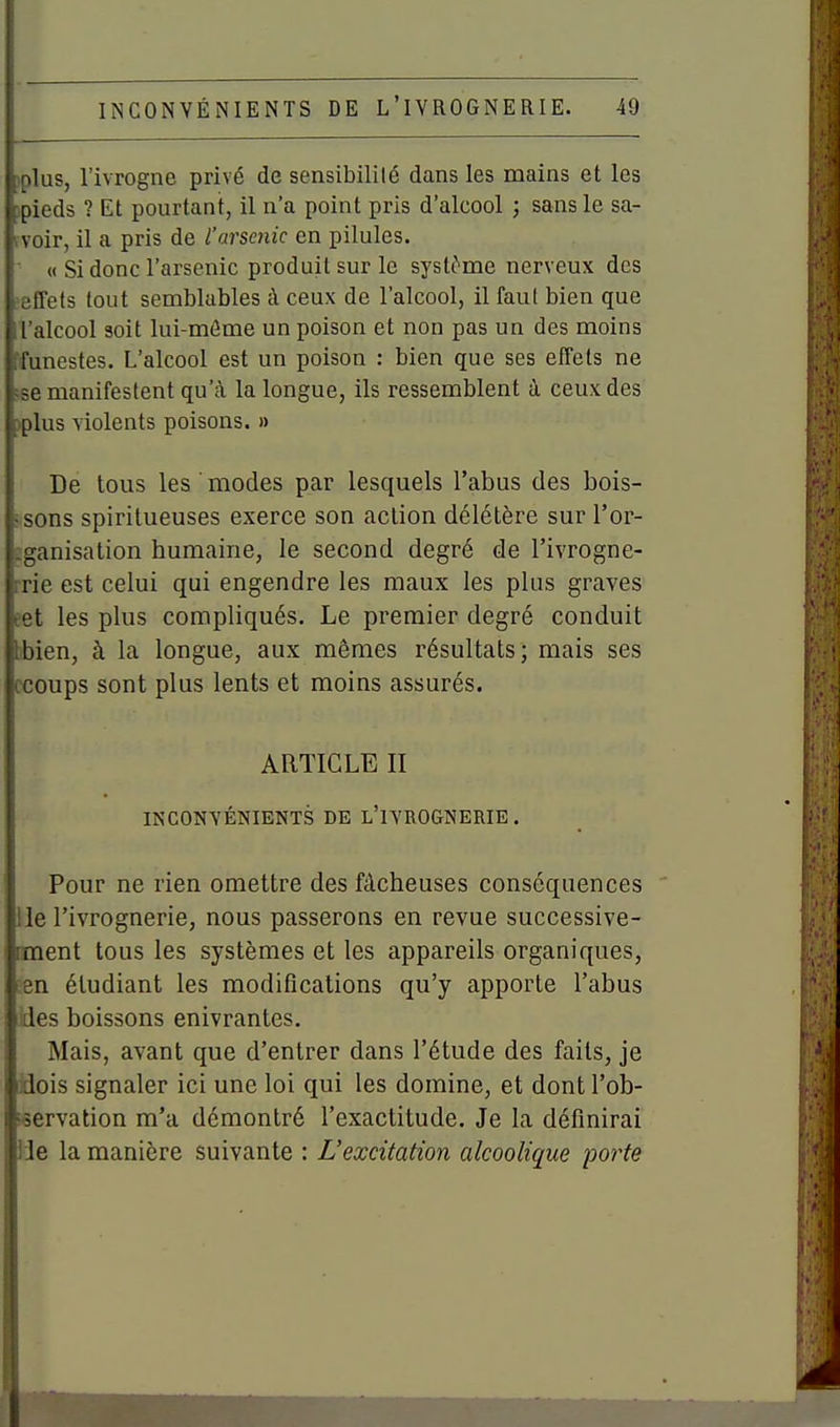 )plus, l'ivrogne privé de sensibilité dans les mains et les )pieds ? Et pourtant, il n'a point pris d'alcool ; sans le sa- (voir, il a pris de l'arsenic en pilules. ' « Si donc l'arsenic produit sur le systi^'me nerveux des ■effets tout semblables à ceux de l'alcool, il faut bien que l'alcool soit lui-même un poison et non pas un des moins ffunestes. L'alcool est un poison : bien que ses effets ne «e manifestent qu'à la longue, ils ressemblent à ceux des )plus violents poisons. » De tous les modes par lesquels l'abus des bois- ■ sons spiritueuses exerce son action délétère sur l'or- îganisation humaine, le second degré de l'ivrogne- rrie est celui qui engendre les maux les plus graves eet les plus compliqués. Le premier degré conduit bbien, à la longue, aux mêmes résultats; mais ses ccoups sont plus lents et moins assurés. ARTICLE II INCONVÉNIENTS DE l'ivrognerie. Pour ne rien omettre des fâcheuses conséquences lie l'ivrognerie, nous passerons en revue successive- lanent tous les systèmes et les appareils organiques, en étudiant les modifications qu'y apporte l'abus des boissons enivrantes. Mais, avant que d'entrer dans l'étude des faits, je idois signaler ici une loi qui les domine, et dont l'ob- servation m'a démontré l'exactitude. Je la définirai lie la manière suivante : L'excitation alcoolique porte