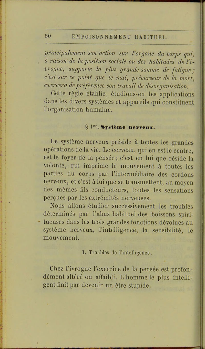 principalement son action sur l'organe du corps qui, à raison de la position sociale ou des habitudes de l'i- vrogne, supporte la plus grande somme de fatigue ; c'est sur ce point que le mal, précurseur de la mort, exercera de préférence son travail de désorganisation. Celte règle établie^ étudions-en les applications dans les divers systèmes et appareils qui constituent l'organisation humaine. § \. Système nerreax. Le système nerveux préside à toutes les grandes opérations de la vie. Le cerveau, qui en est le centre, est le foyer de la pensée ; c'est en lui que réside la volonté, qui imprime le mouvement à toutes les parties du corps par l'intermédiaire des cordons nerveux, et c'est à lui que se transmettent, au moyen des mêmes fils conducteurs, toutes les sensations perçues par les extrémités nerveuses. Nous allons étudier successivement les troubles déterminés par l'abus habituel des boissons spiri- tueuses dans les trois grandes fonctions dévolues au système nerveux, l'intelligence, la sensibilité, le mouvement. I. Troubles de l'intelligence. Chez l'ivrogne l'exercice de la pensée est profon- dément altéré ou afiaibli. L'homme le plus intelli- gent finit par devenir un être stupide.