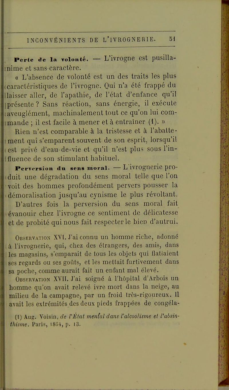 Perte de la Toloiité. — L'ivrogne est pusilla- inime el sans-caractère. « L'absence de volonté est un des traits les plus ccaracléristiques de l'ivrogne. Qui n'a été frappé du llaisser aller, de l'apathie, de l'état d'enfance qu'il iprésente? Sans réaction, sans énergie, il exécute ;aveuglément, machinalement tout ce qu'on lui com- I mande ; il est facile à mener et à entraîner (1). » Rien n'est comparable à la tristesse et à l'abatte- I ment qui s'emparent souvent de son esprit, lorsqu'il test privé d'eau-de-vie et qu'il n'est plus sous l'in- Ifluence de son stimulant habituel. Perversion du sens moral. — L ivrognerie pro- (duit une dégradation du sens moral telle que l'on voit des hommes profondément pervers pousser la ■ démorahsation jusqu'au cynisme le plus révoltant. D'autres fois la perversion du sens moral fait évanouir chez l'ivrogne ce sentiment de délicatesse et de probité qui nous fait respecter le bien d'autrui. Observation XVI. J'ai connu un homme riche, adonné à l'ivrognerie, qui, chez des étrangers, des amis, dans les magasins, s'emparait de tous les objets qui flatlaient ses regards ou ses goûts, et les mettait furtivement dans sa poche, comme aurait fait un enfant mal élevé. Obsf.rvation XVII. J'ai soigné à l'hôpital d'Arbois un homme qu'on avait relevé ivre mort dans la neige, au milieu de la campagne, par un froid très-rigoureux. 11 avait les extrémités des deux pieds frappées de congéla- (1) Aug. Voisin, de VÈtat mental dans l'alcoolisme et l'absin- ihisme. Paris, I8G4, p. 13.