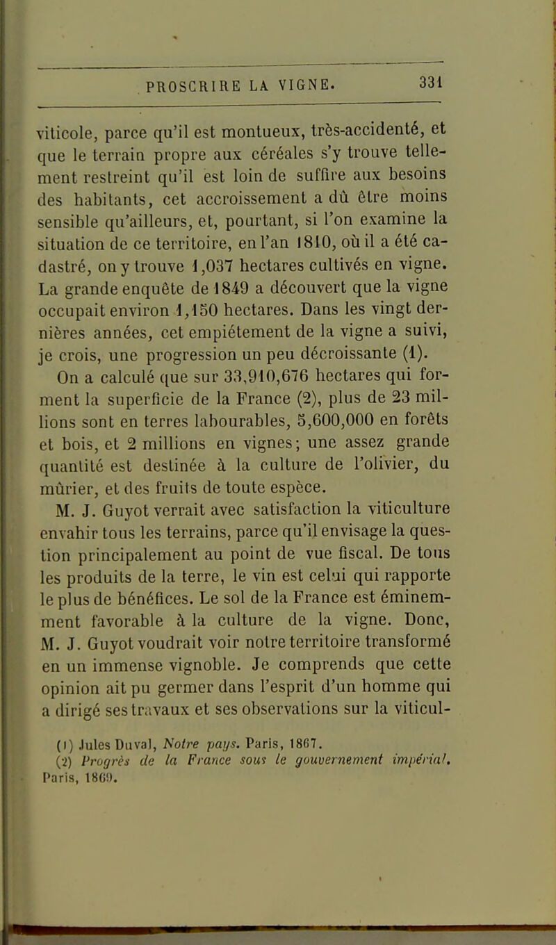 viticole, parce qu'il est montueux, très-accidenté, et que le terrain propre aux céréales s'y trouve telle- ment restreint qu'il est loin de suffire aux besoins des habitants, cet accroissement a dû être moins sensible qu'ailleurs, et, pourtant, si l'on examine la situation de ce territoire, en l'an 1810, oii il a été ca- dastré, on y trouve 1,037 hectares cultivés en vigne. La grande enquête de 1849 a découvert que la vigne occupait environ d, lSO hectares. Dans les vingt der- nières années, cet empiétement de la vigne a suivi, je crois, une progression un peu décroissante (1). On a calculé que sur 33,910,676 hectares qui for- ment la superficie de la France (2), plus de 23 mil- lions sont en terres labourables, 5,600,000 en forêts et bois, et 2 millions en vignes; une assez grande quantité est destinée à la culture de l'olivier, du mûrier, et des fruits de toute espèce. M. J. Guyot verrait avec satisfaction la viticulture envahir tous les terrains, parce qu'il envisage la ques- tion principalement au point de vue fiscal. De tous les produits de la terre, le vin est celui qui rapporte le plus de bénéfices. Le sol de la France est éminem- ment favorable à la culture de la vigne. Donc, M. J. Guyot voudrait voir noire territoire transformé en un immense vignoble. Je comprends que cette opinion ait pu germer dans l'esprit d'un homme qui a dirigé ses travaux et ses observations sur la viticul- (1) Jules Duval, Notre pays. Paris, 18G7. (2) Progrès de la France soui le gouvernement impérial, Paris, 180!). I