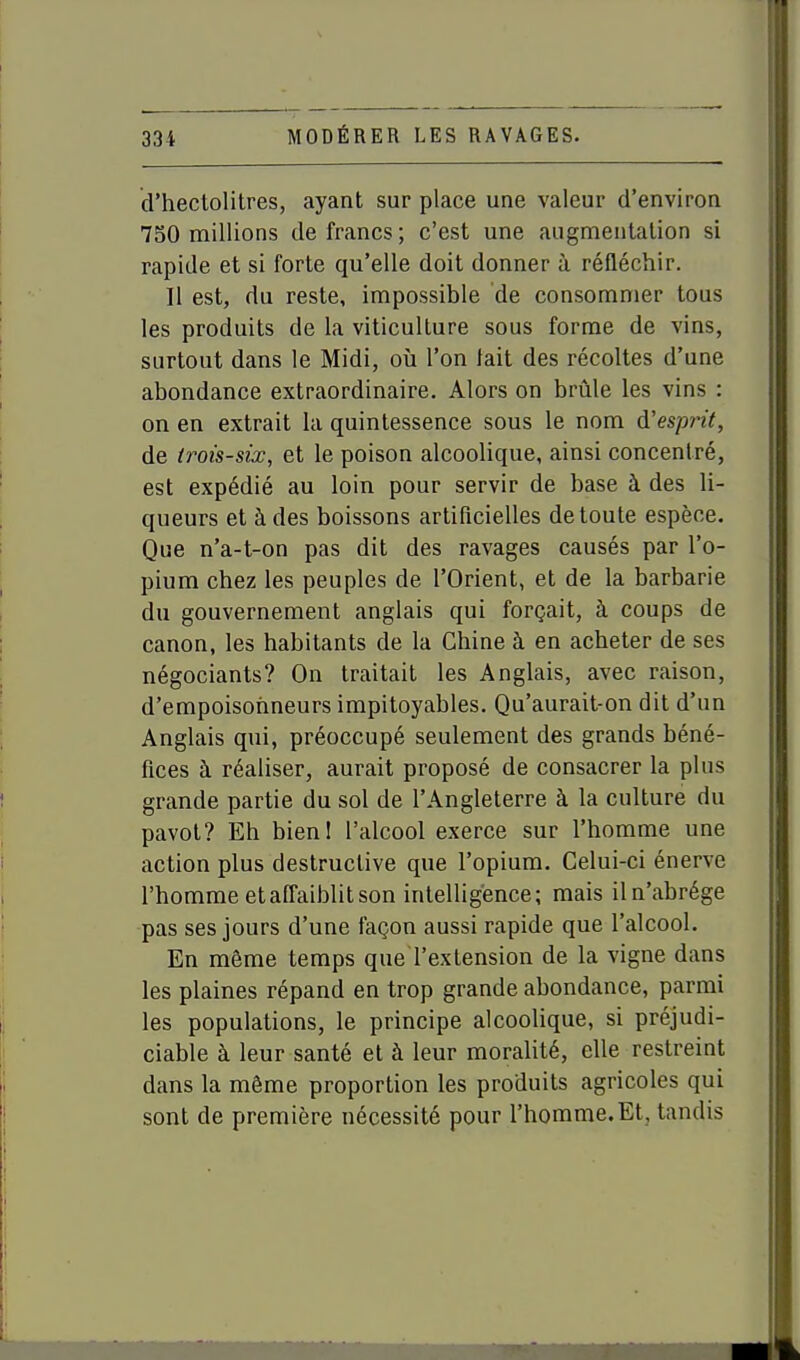 d'hectolitres, ayant sur place une valeur d'environ 750 millions de francs; c'est une augmentation si rapide et si forte qu'elle doit donner à réfléchir. Il est, du reste, impossible de consommer tous les produits de la viticulture sous forme de vins, surtout dans le Midi, où l'on tait des récoltes d'une abondance extraordinaire. Alors on brûle les vins : on en extrait la quintessence sous le nom A'espint, de trois-six, et le poison alcoolique, ainsi concentré, est expédié au loin pour servir de base à des li- queurs et à des boissons artificielles de toute espèce. Que n'a-t-on pas dit des ravages causés par l'o- pium chez les peuples de l'Orient, et de la barbarie du gouvernement anglais qui forçait, à coups de canon, les habitants de la Chine à en acheter de ses négociants? On traitait les Anglais, avec raison, d'empoisonneurs impitoyables. Qu'aurait-on dit d'un Anglais qui, préoccupé seulement des grands béné- fices à réaliser, aurait proposé de consacrer la plus grande partie du sol de l'Angleterre à la culture du pavot? Eh bienl l'alcool exerce sur l'homme une action plus destructive que l'opium. Celui-ci énerve l'homme etafl^aiblitson intelligence; mais iln'abrége pas ses jours d'une façon aussi rapide que l'alcool. En même temps que l'extension de la vigne dans les plaines répand en trop grande abondance, parmi les populations, le principe alcoolique, si préjudi- ciable à leur santé et à leur moralité, elle restreint dans la môme proportion les produits agricoles qui sont de première nécessité pour l'homme. Et, tandis