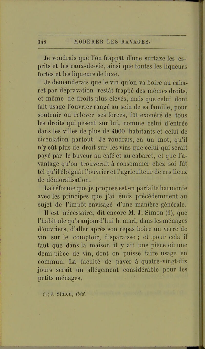 Je voudrais que l'on frappât d'une surtaxe les es- prits et les eaux-de-vie, ainsi que toutes les liqueurs fortes et les liqueurs de luxe. Je demanderais que le vin qu'on va boire au caba- ret par dépravation restât frappé des mômes droits, et même de droits plus élevés, mais que celui dont fait usage l'ouvrier rangé au sein de sa famille, pour soutenir ou relever ses forces, fût exonéré de tous les droits qui pèsent sur lui, comme celui d'entrée dans les villes de plus de 4000 habitants et celui de circulation partout. Je voudrais, en un mot, qu'il n'y eût plus de droit sur les vins que celui qui serait payé par le buveur au café et au cabaret, et que l'a- vantage qu'on trouverait à consommer chez soi fût tel qu'il éloignât l'ouvrier et l'agriculteur de ces lieux de démoralisation. La réforme que je propose est en parfaite harmonie avec les principes que j'ai émis précédemment au sujet de l'impôt envisagé d'une manière générale. Il est nécessaire, dit encore M. J. Simon (1), que l'habitude qu'a aujourd'hui le mari, dans les ménages d'ouvriers, d'aller après son repas boire un verre de vin sur le comptoir, disparaisse ; et pour cela il faut que dans la maison il y ait une pièce où une demi-pièce de vin, dont on puisse faire usage en commun. La faculté de payer à quatre-vingt-dix jours serait un allégement considérable pour les petits ménages. (I) J. Simon, ibid.