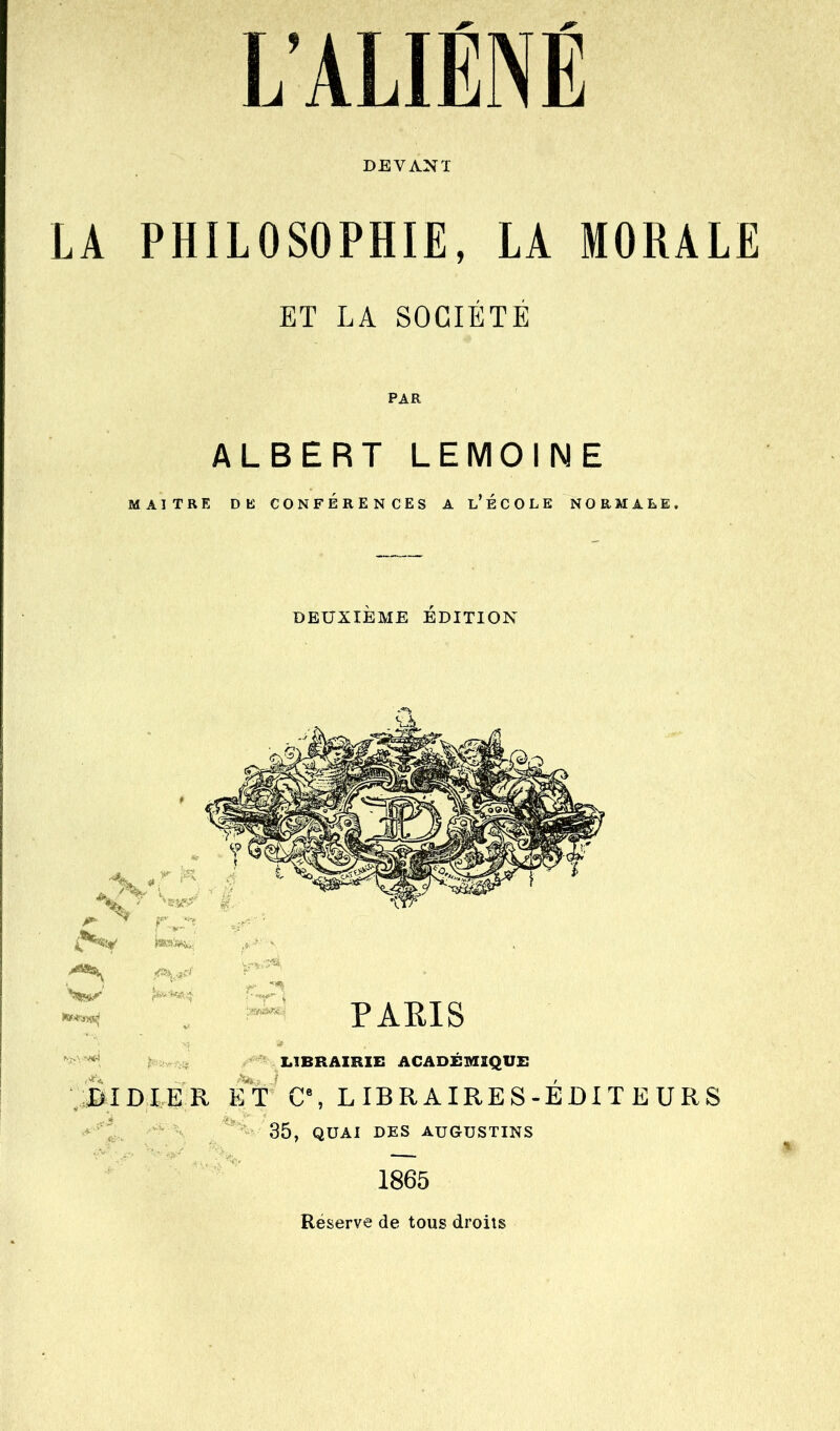 LA PHILOSOPHIE, LA MORALE ET LA SOCIÉTÉ PAR ALBERT LEMOINE MAITRE DE CONFERENCES A L* É C O L E NORMALE. DEUXIÈME ÉDITION -«^ PAEIS ' * LIBRAIRIE ACAD£]VIIQU£ JDIDIER ET C\ LIBRAIRES-ÉDITEURS 35, QUAI DES AUGUSTINS 1865 Réserve de tous droits