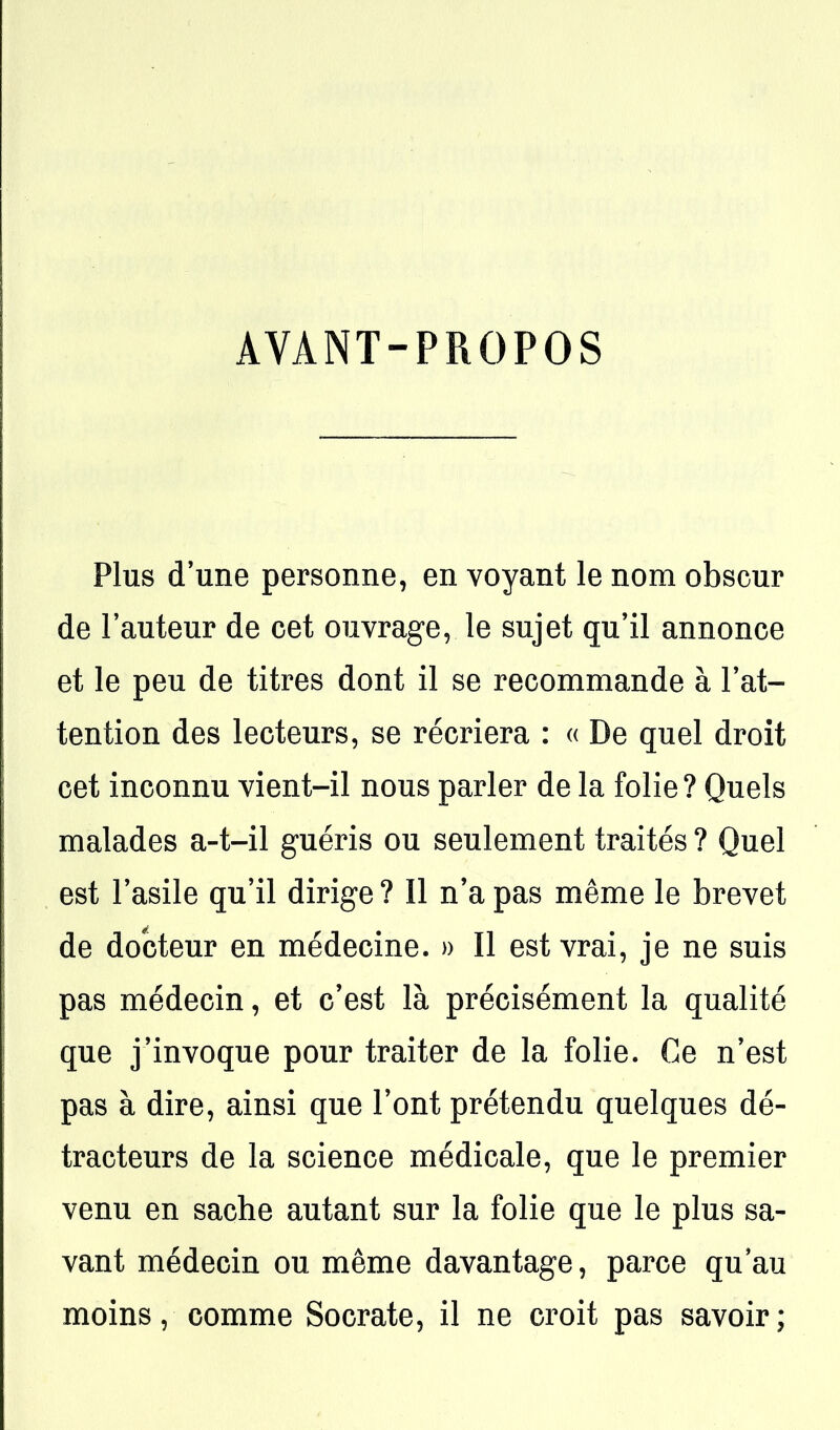 AVANT-PROPOS Plus d'une personne, en voyant le nom obscur de Fauteur de cet ouvrage, le sujet qu'il annonce et le peu de titres dont il se recommande à l'at- tention des lecteurs, se récriera : « De quel droit cet inconnu vient-il nous parler de la folie ? Quels malades a-t-il guéris ou seulement traités ? Quel est l'asile qu'il dirige ? Il n'a pas même le brevet de docteur en médecine. » Il est vrai, je ne suis pas médecin, et c'est là précisément la qualité que j'invoque pour traiter de la folie. Ce n'est pas à dire, ainsi que l'ont prétendu quelques dé- tracteurs de la science médicale, que le premier venu en sache autant sur la folie que le plus sa- vant médecin ou même davantage, parce qu'au moins, comme Socrate, il ne croit pas savoir;