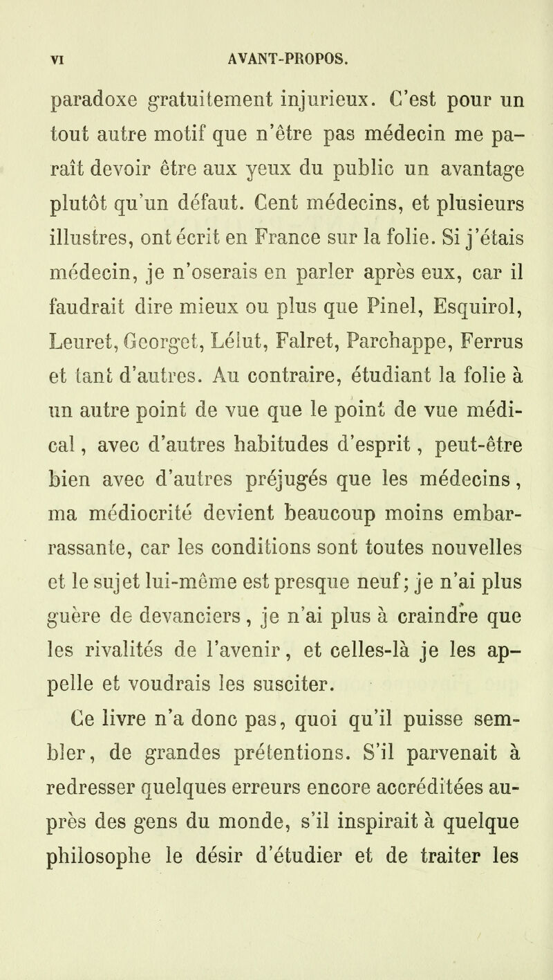 paradoxe gratuitement injurieux. C'est pour un tout autre motif que n'être pas médecin me pa- raît devoir être aux yeux du public un avantage plutôt qu'un défaut. Cent médecins, et plusieurs illustres, ont écrit en France sur la folie. Si j'étais médecin, je n'oserais en parler après eux, car il faudrait dire mieux ou plus que Pinel, Esquirol, Leuret, Georget, Lélut, Falret, Parchappe, Ferrus et tant d'autres. Au contraire, étudiant la folie à un autre point de vue que le point de vue médi- cal , avec d'autres habitudes d'esprit, peut-être bien avec d'autres préjugés que les médecins, ma médiocrité devient beaucoup moins embar- rassante, car les conditions sont toutes nouvelles et le sujet lui-même est presque neuf; je n'ai plus guère de devanciers, je n'ai plus à craindre que les rivalités de l'avenir, et celles-là je les ap- pelle et voudrais les susciter. Ce livre n'a donc pas, quoi qu'il puisse sem- bler, de grandes prétentions. S'il parvenait à redresser quelques erreurs encore accréditées au- près des gens du monde, s'il inspirait à quelque philosophe le désir d'étudier et de traiter les