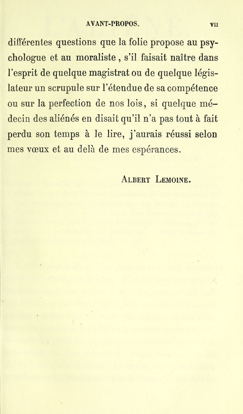 diflerentes questions que la folie propose au psy- chologue et au moraliste, s'il faisait naître dans l'esprit de quelque magistrat ou de quelque légis- lateur un scrupule sur l'étendue de sa compétence ou sur la perfection de nos lois, si quelque mé- decin des aliénés en disait qu'il n'a pas tout à fait perdu son temps à le lire, j'aurais réussi selon mes vœux et au delà de mes espérances. Albert Lemoine.