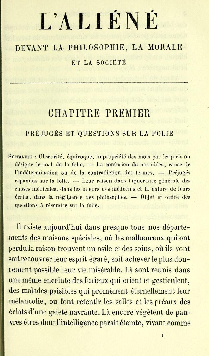 DEVANT LA PHILOSOPHIE, LA MORALE ET LA SOCIÉTÉ CHAPITRE PREMIER PRÉJUGÉS ET QUESTIONS SUR LA FOLIE Sommaire : Obscurité, équivoque, impropriété des mois par lesquels on désigne le mal de la folie. — La confusion de nos idées, cause de l'indétermination ou de la contradiction des termes. — Préjugés répandus sur la folie. — Leur raison dans l'ignorance générale des choses médicales, dans les mœurs des médecins et la nature de leurs écrits, dans la négligence des philosophes. — Objet et ordre des questions à résoudre sur la folie. Il existe aujourd'hui dans presque tous nos départe- ments des maisons spéciales, où les malheureux qui ont perdu la raison trouvent un asile et des soins, oiiils vont soit recouvrer leur esprit égaré, soit achever le plus dou- cement possible leur vie misérable. Là sont réunis dans une même enceinte des furieux qui crient et gesticulent, des malades paisibles qui promènent éternellement leur mélancolie, ou font retentir les salles et les préaux des éclats d'une gaieté navrante. Là encore végètent de pau- vres êtres dont l'inteUigence paraît éteinte, vivant comme