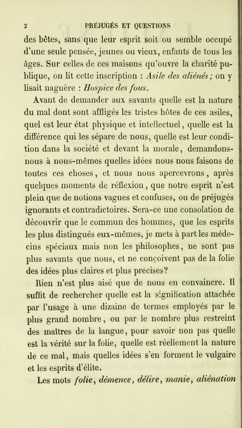 des bêtes, sans que leur esprit soit ou semble occupé d'une seule pensée, jeunes ou vieux, enfants de tous les âges. Sur celles de ces maisons qu'ouvre la charité pu- blique, on lit cette inscription : Asile des aliénés ; on y lisait naguère : Hospice des fous. Avant de demander aux savants quelle est la nature du mal dont sont affligés les tristes hôtes de ces asiles, quel est leur état physique et intellectuel, quelle est la différence qui les sépare de nous, quelle est leur condi- tion dans la société et devant la morale, demandons- nous à nous-mêmes quelles idées nous nous faisons de toutes ces choses, et nous nous apercevrons, après quelques moments de réflexion, que notre esprit n'est plein que de notions vagues et confuses, ou de préjugés ignorants et contradictoires. Sera-ce une consolation de découvrir que le commun des hommes, que les esprits les plus distingués eux-mêmes, je mets à parties méde- cins spéciaux mais non les philosophes, ne sont pas plus savants que nous, et ne conçoivent pas de la folie des idées plus claires et plus précises? Rien n'est plus aisé que de nous en convaincre. Il suffit de rechercher quelle est la signification attachée par l'usage à une dizaine de termes employés par le plus grand nombre, ou par le nombre plus restreint des maîtres de la langue, pour savoir non pas quelle est la vérité sur la fohe, quelle est réehement la nature de ce mal, mais quelles idées s'en forment le vulgaire et les esprits d'élite. Les mots folie^ démence^ délire^ manier aliénation