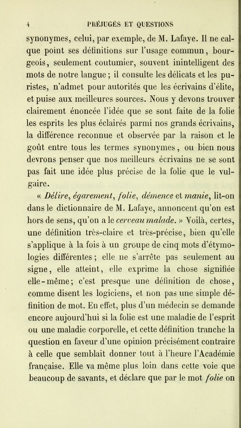 synonymes, celui, par exemple, de M. Lafaye. Il ne cal- que point ses définitions sur l'usage commun, bour- geois, seulement coutumier, souvent inintelligent des mots de notre langue ; il consulte les délicats et les pu- ristes, n'admet pour autorités que les écrivains d'élite, et puise aux meilleures sources. Nous y devons trouver clairement énoncée l'idée que se sont faite de la folie les esprits les plus éclairés parmi nos grands écrivains, la différence reconnue et observée par la raison et le goût entre tous les termes synonymes, ou bien nous devrons penser que nos meilleurs écrivains ne se sont pas fait une idée plus précise de la folie que le vul- gaire. c( Délire^ égarement^ folie^ démence et manie^ lit-on dans le dictionnaire de M. Lafaye, annoncent qu'on est hors de sens, qu'on a le cerveau malade. » Yoilà, certes, une définition très-claire et très-précise, bien qu'elle s'applique à la fois à un groupe de cinq mots d'étymo- logies différentes ; elle ne s'arrête pas seulement au signe, elle atteint, elle exprime la chose signifiée elle-même; c'est presque une définition de chose, comme disent les logiciens, et non pas une simple dé- finition de mot. En effet, plus d'un médecin se demande encore aujourd'hui si la folie est une maladie de l'esprit ou une maladie corporelle, et cette définition tranche la question en faveur d'une opinion précisément contraire à celle que semblait donner tout à l'heure l'Académie française. Elle va même plus loin dans cette voie que beaucoup de savants, et déclare que par le mot folie on