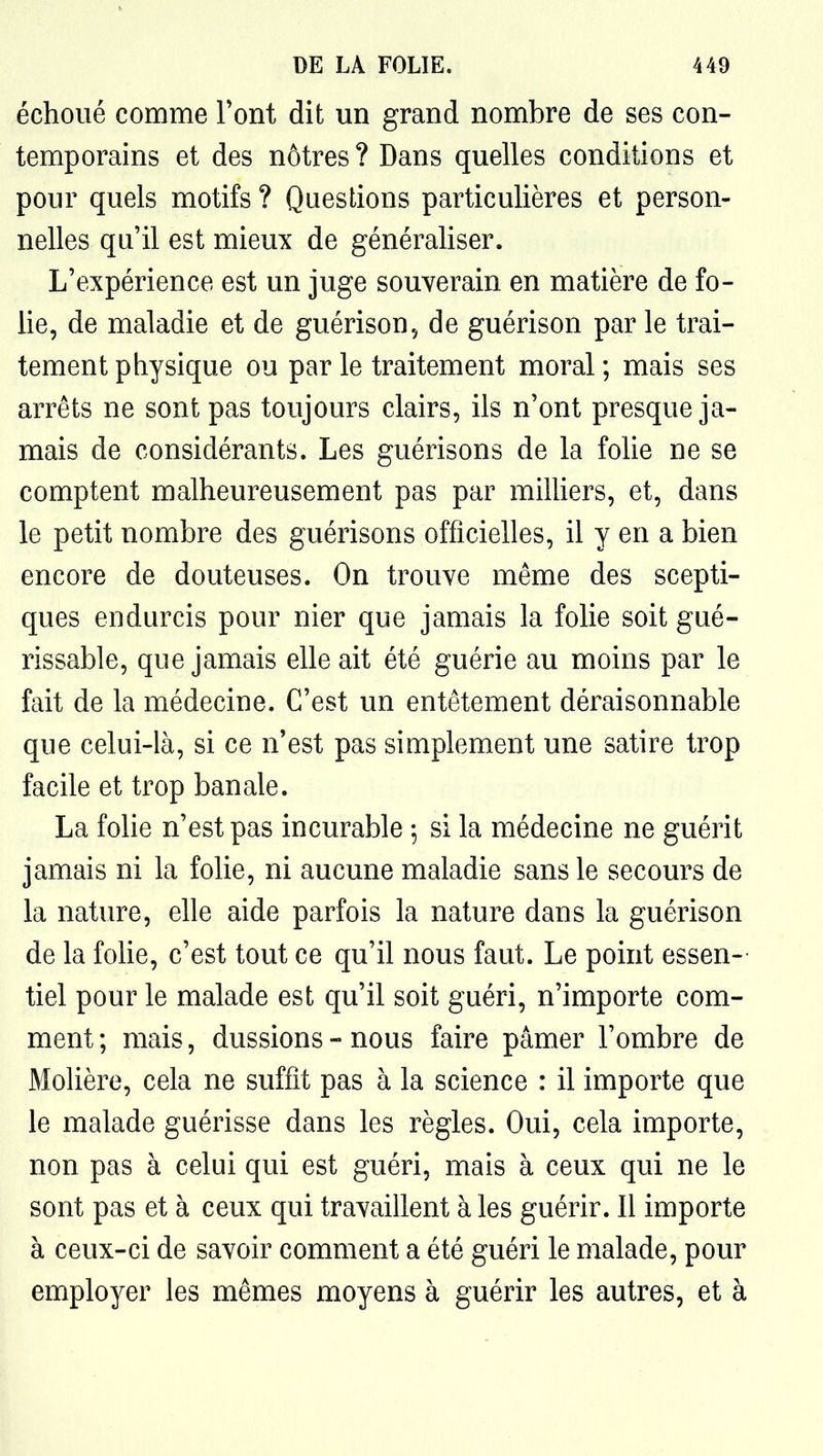 échoué comme Font dit un grand nombre de ses con- temporains et des nôtres ? Dans quelles conditions et pour quels motifs ? Questions particulières et person- nelles qu'il est mieux de généraliser. L'expérience est un juge souverain en matière de fo- lie, de maladie et de guérison, de guérison par le trai- tement physique ou parle traitement moral; mais ses arrêts ne sont pas toujours clairs, ils n'ont presque ja- mais de considérants. Les guérisons de la folie ne se comptent malheureusement pas par miniers, et, dans le petit nombre des guérisons officielles, il y en a bien encore de douteuses. On trouve même des scepti- ques endurcis pour nier que jamais la folie soit gué- rissable, que jamais elle ait été guérie au moins par le fait de la médecine. C'est un entêtement déraisonnable que celui-là, si ce n'est pas simplement une satire trop facile et trop banale. La folie n'est pas incurable ; si la médecine ne guérit jamais ni la folie, ni aucune maladie sans le secours de la nature, elle aide parfois la nature dans la guérison de la foUe, c'est tout ce qu'il nous faut. Le point essen- tiel pour le malade est qu'il soit guéri, n'importe com- ment ; mais, dussions - nous faire pâmer l'ombre de Molière, cela ne suffit pas à la science : il importe que le malade guérisse dans les règles. Oui, cela importe, non pas à celui qui est guéri, mais à ceux qui ne le sont pas et à ceux qui travaillent à les guérir. Il importe à ceux-ci de savoir comment a été guéri le malade, pour employer les mêmes moyens à guérir les autres, et à