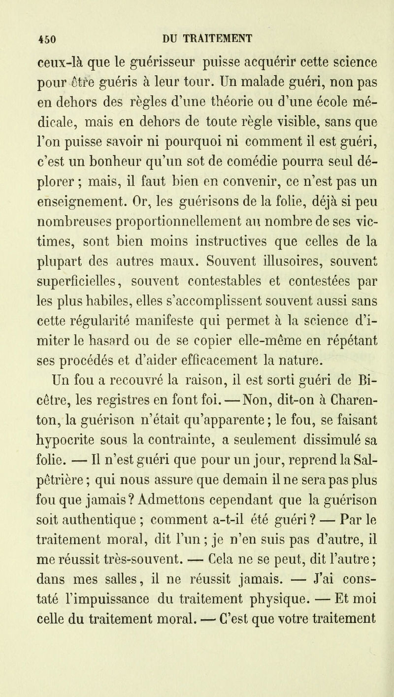 ceux-là que le guérisseur puisse acquérir cette science pour être guéris à leur tour. Un malade guéri, non pas en dehors des règles d'une théorie ou d'une école mé- dicale, mais en dehors de toute règle visible, sans que l'on puisse savoir ni pourquoi ni comment il est guéri, c'est un bonheur qu'un sot de comédie pourra seul dé- plorer ; mais, il faut bien en convenir, ce n'est pas un enseignement. Or, les guérisons de la foUe, déjà si peu nombreuses proportionnellement au nombre de ses vic- times, sont bien moins instructives que celles de la plupart des autres maux. Souvent illusoires, souvent superficielles, souvent contestables et contestées par les plus habiles, elles s'accomplissent souvent aussi sans cette régularité manifeste qui permet à la science d'i- miter le hasard ou de se copier elle-même en répétant ses procédés et d'aider efficacement la nature. Un fou a recouvré la raison, il est sorti guéri de Bi- cêtre, les registres en font foi. — Non, dit-on à Charen- ton, la guérison n'était qu'apparente ; le fou, se faisant hypocrite sous la contrainte, a seulement dissimulé sa folie. — Il n'est guéri que pour un jour, reprend la Sal- pêtrière ; qui nous assure que demain il ne sera pas plus fou que jamais? Admettons cependant que la guérison soit authentique ; comment a-t-il été guéri ? — Par le traitement moral, dit l'un; je n'en suis pas d'autre, il me réussit très-souvent. — Cela ne se peut, dit l'autre ; dans mes salles, il ne réussit jamais. — J'ai cons- taté l'impuissance du traitement physique. — Et moi celle du traitement moral. — C'est que votre traitement