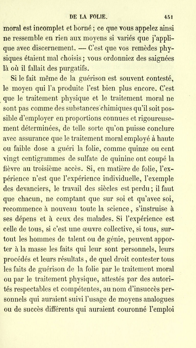 moral est incomplet et borné ; ce que vous appelez ainsi ne ressemble en rien aux moyens si variés que j'appli- que avec discernement. — C'est que vos remèdes phy- siques étaient mal choisis ; vous ordonniez des saignées là où il fallait des purgatifs. Si le fait même de la guérison est souvent contesté, le moyen qui Fa produite l'est bien plus encore. C'est que le traitement physique et le traitement moral ne sont pas comme des substances chimiques qu'il soit pos- sible d'employer en proportions connues et rigoureuse- ment déterminées, de telle sorte qu'on puisse conclure avec assurance que le traitement moral employé à haute ou faible dose a guéri la folie, comme quinze ou cent vingt centigrammes de sulfate de quinine ont coupé la fièvre au troisième accès. Si, en matière de folie, l'ex- périence n'est que l'expérience individuelle, l'exemple des devanciers, le travail des siècles est perdu ; il faut que chacun, ne comptant que sur soi et qu'avec soi, recommence à nouveau toute la science, s'instruise à ses dépens et à ceux des malades. Si l'expérience est celle de tous, si c'est une œuvre collective, si tous, sur- tout les hommes de talent ou de génie, peuvent appor- ter à la masse les faits qui leur sont personnels, leurs procédés et leurs résultats , de quel droit contester tous les faits de guérison de la folie par le traitement moral ou par le traitement physique, attestés par des autori- tés respectables et compétentes, au nom d'insuccès per- sonnels qui auraient suivi l'usage de moyens analogues ou de succès différents qui auraient couronné l'emploi