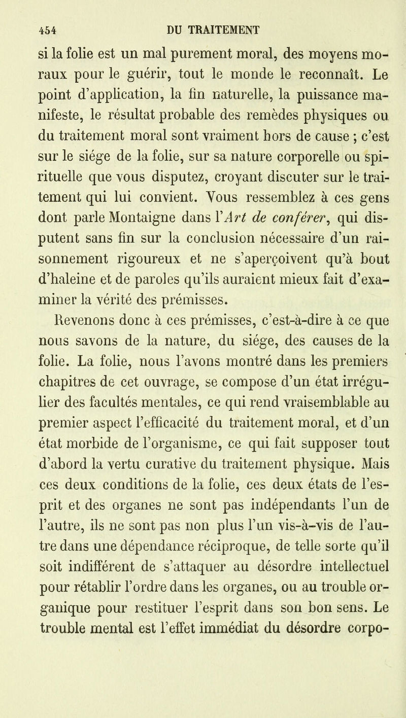 si la folie est un mal purement moral, des moyens mo- raux pour le guérir, tout le monde le reconnaît. Le point d'application, la fin naturelle, la puissance ma- nifeste, le résultat probable des remèdes physiques ou du traitement moral sont vraiment hors de cause ; c'est sur le siège de la folie, sur sa nature corporelle ou spi- rituelle que Yous disputez, croyant discuter sur le trai- tement qui lui convient. Vous ressemblez à ces gens dont parle Montaigne dans VArt de conférer^ qui dis- putent sans fin sur la conclusion nécessaire d'un rai- sonnement rigoureux et ne s'aperçoivent qu'à bout d'haleine et de paroles qu'ils auraient mieux fait d'exa- miner la vérité des prémisses. Revenons donc à ces prémisses, c'est-à-dire à ce que nous savons de la nature, du siège, des causes de la foUe. La folie, nous l'avons montré dans les premiers chapitres de cet ouvrage, se compose d'un état irrégu- lier des facultés mentales, ce qui rend vraisemblable au premier aspect l'efficacité du traitement moral, et d'un état morbide de l'organisme, ce qui fait supposer tout d'abord la vertu curative du traitement physique. Mais ces deux conditions de la folie, ces deux états de l'es- prit et des organes ne sont pas indépendants l'un de l'autre, ils ne sont pas non plus l'un vis-à-vis de l'au- tre dans une dépendance réciproque, de telle sorte qu'il soit indifférent de s'attaquer au désordre intellectuel pour rétabhr l'ordre dans les organes, ou au trouble or- ganique pour restituer l'esprit dans son bon sens. Le trouble mental est l'effet immédiat du désordre corpo-