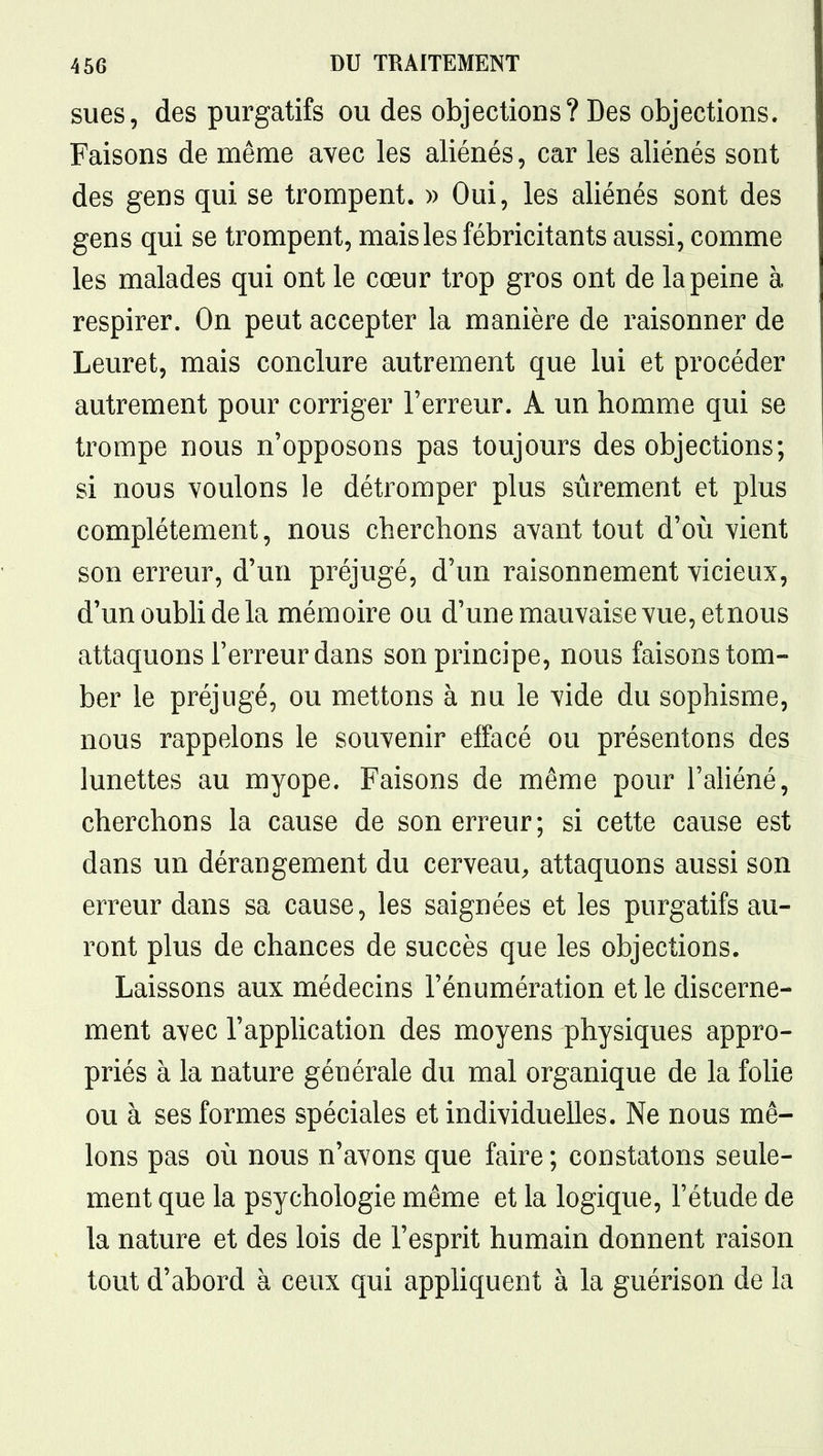 sues, des purgatifs ou des objections? Des objections. Faisons de même avec les aliénés, car les aliénés sont des gens qui se trompent. » Oui, les aliénés sont des gens qui se trompent, mais les fébricitants aussi, comme les malades qui ont le cœur trop gros ont de la peine à respirer. On peut accepter la manière de raisonner de Leuret, mais conclure autrement que lui et procéder autrement pour corriger l'erreur. A un homme qui se trompe nous n'opposons pas toujours des objections; si nous voulons le détromper plus sûrement et plus complètement, nous cherchons avant tout d'où vient son erreur, d'un préjugé, d'un raisonnement vicieux, d'un oubli de la mémoire ou d'une mauvaise vue, etnous attaquons l'erreur dans son principe, nous faisons tom- ber le préjugé, ou mettons à nu le vide du sophisme, nous rappelons le souvenir effacé ou présentons des lunettes au myope. Faisons de même pour l'aliéné, cherchons la cause de son erreur; si cette cause est dans un dérangement du cerveau, attaquons aussi son erreur dans sa cause, les saignées et les purgatifs au- ront plus de chances de succès que les objections. Laissons aux médecins l'énumération et le discerne- ment avec l'application des moyens physiques appro- priés à la nature générale du mal organique de la foUe ou à ses formes spéciales et individuelles. Ne nous mê- lons pas où nous n'avons que faire; constatons seule- ment que la psychologie même et la logique, l'étude de la nature et des lois de l'esprit humain donnent raison tout d'abord à ceux qui appUquent à la guérison de la