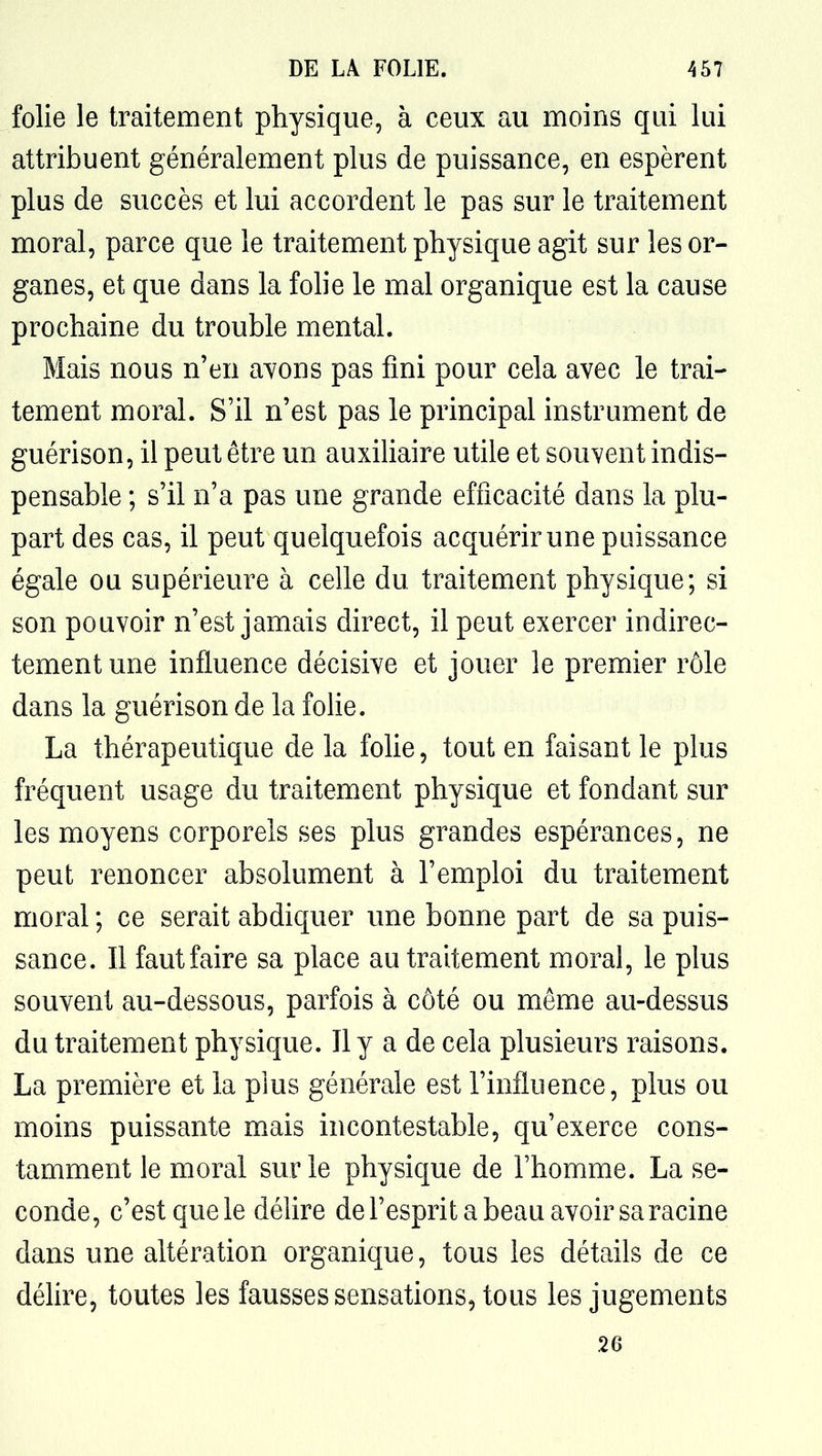 folie le traitement physique, à ceux au moins qui lui attribuent généralement plus de puissance, en espèrent plus de succès et lui accordent le pas sur le traitement moral, parce que le traitement physique agit sur les or- ganes, et que dans la folie le mal organique est la cause prochaine du trouble mental. Mais nous n'en ayons pas fini pour cela avec le trai- tement moral. S'il n'est pas le principal instrument de guérison, il peut être un auxiliaire utile et souvent indis- pensable ; s'il n'a pas une grande efficacité dans la plu- part des cas, il peut quelquefois acquérir une puissance égale ou supérieure à celle du traitement physique; si son pouvoir n'est jamais direct, il peut exercer indirec- tement une influence décisive et jouer le premier rôle dans la guérison de la folie. La thérapeutique de la folie, tout en faisant le plus fréquent usage du traitement physique et fondant sur les moyens corporels ses plus grandes espérances, ne peut renoncer absolument à l'emploi du traitement moral ; ce serait abdiquer une bonne part de sa puis- sance. Il fautfaire sa place au traitement moral, le plus souvent au-dessous, parfois à côté ou même au-dessus du traitement physique. Il y a de cela plusieurs raisons. La première et la plus générale est l'influence, plus ou moins puissante mais incontestable, qu'exerce cons- tamment le moral sur le physique de l'homme. La se- conde, c'est que le délire de l'esprit a beau avoir sa racine dans une altération organique, tous les détails de ce délire, toutes les fausses sensations, tous les jugements .26