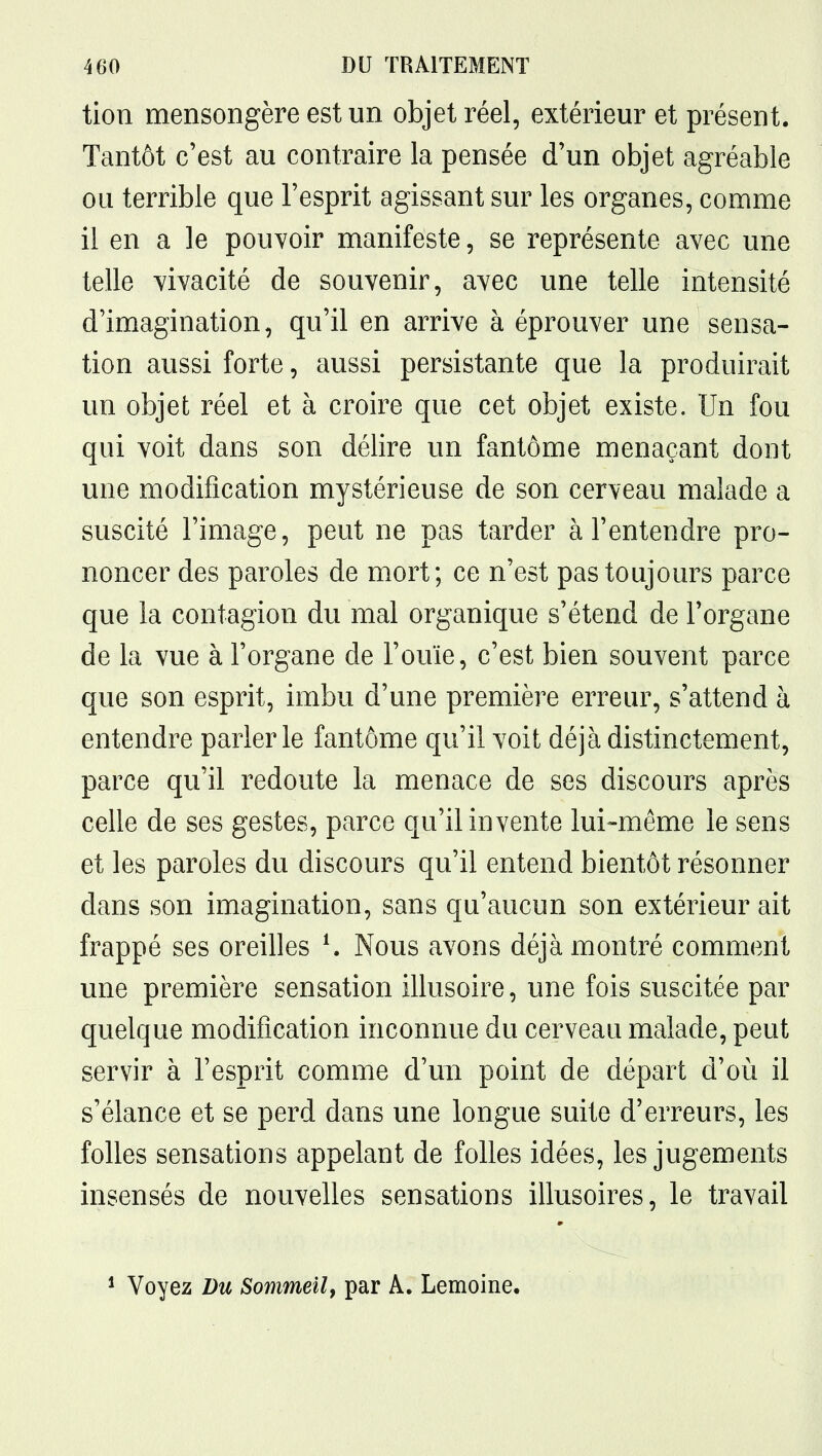 tion mensongère est un objet réel, extérieur et présent. Tantôt c'est au contraire la pensée d'un objet agréable ou terrible que l'esprit agissant sur les organes, comme il en a le pouvoir manifeste, se représente avec une telle vivacité de souvenir, avec une telle intensité d'imagination, qu'il en arrive à éprouver une sensa- tion aussi forte, aussi persistante que la produirait un objet réel et à croire que cet objet existe. Un fou qui voit dans son délire un fantôme menaçant dont une modification mystérieuse de son cerveau malade a suscité l'image, peut ne pas tarder à l'entendre pro- noncer des paroles de mort; ce n'est pas toujours parce que la contagion du mal organique s'étend de l'organe de la vue à l'organe de l'ouïe, c'est bien souvent parce que son esprit, imbu d'une première erreur, s'attend à entendre parler le fantôme qu'il voit déjà distinctement, parce qu'il redoute la menace de ses discours après celle de ses gestes, parce qu'il invente lui-même le sens et les paroles du discours qu'il entend bientôt résonner dans son imagination, sans qu'aucun son extérieur ait frappé ses oreilles K Nous avons déjà montré comment une première sensation illusoire, une fois suscitée par quelque modification inconnue du cerveau malade, peut servir à l'esprit comme d'mi point de départ d'où il s'élance et se perd dans une longue suite d'erreurs, les folles sensations appelant de folles idées, les jugements insensés de nouvelles sensations illusoires, le travail * Voyez Du Sommeily par A. Lemoine.