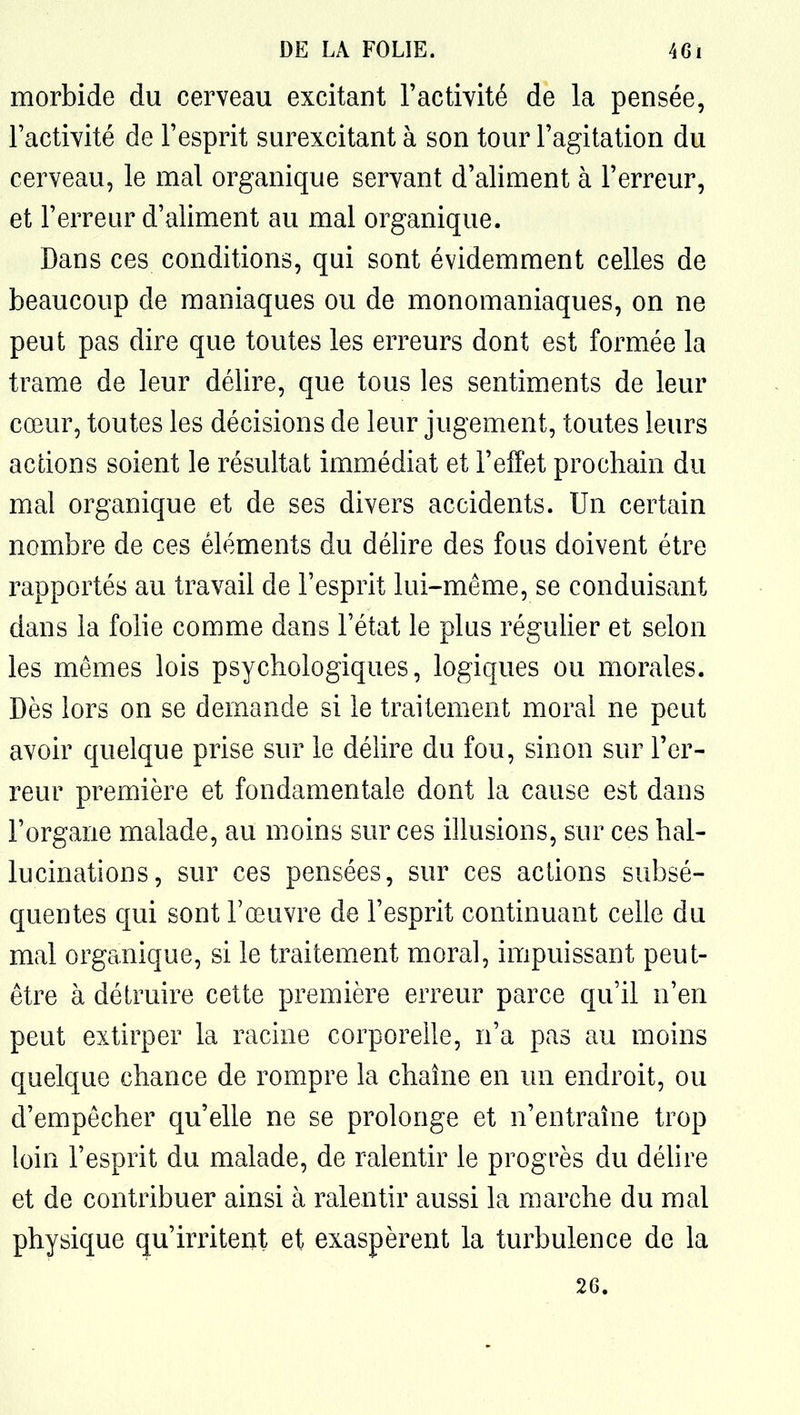 morbide du cerveau excitant l'activité de la pensée, l'activité de l'esprit surexcitant à son tour l'agitation du cerveau, le mal organique servant d'aliment à l'erreur, et l'erreur d'aliment au mal organique. Dans ces conditions, qui sont évidemment celles de beaucoup de maniaques ou de monomaniaques, on ne peut pas dire que toutes les erreurs dont est formée la trame de leur délire, que tous les sentiments de leur cœur, toutes les décisions de leur jugement, toutes leurs aclions soient le résultat immédiat et l'elFet prochain du mal organique et de ses divers accidents. Un certain nombre de ces éléments du délire des fous doivent être rapportés au travail de l'esprit lui-même, se conduisant dans la folie comme dans l'état le plus régulier et selon les mêmes lois psychologiques, logiques ou morales. Dès lors on se demande si le traitement moral ne peut avoir quelque prise sur le délire du fou, sinon sur l'er- reur première et fondamentale dont la cause est dans l'organe malade, au moins sur ces illusions, sur ces hal- lucinations, sur ces pensées, sur ces actions subsé- quentes qui sont l'œuvre de l'esprit continuant celle du mal organique, si le traitement moral, impuissant peut- être à détruire cette première erreur parce qu'il n'en peut extirper la racine corporelle, n'a pas au moins quelque chance de rompre la chaîne en un endroit, ou d'empêcher qu'elle ne se prolonge et n'entraîne trop loin l'esprit du malade, de ralentir le progrès du déUre et de contribuer ainsi à ralentir aussi la marche du mal physique qu'irriteut et exaspèrent la turbulence de la 2G.