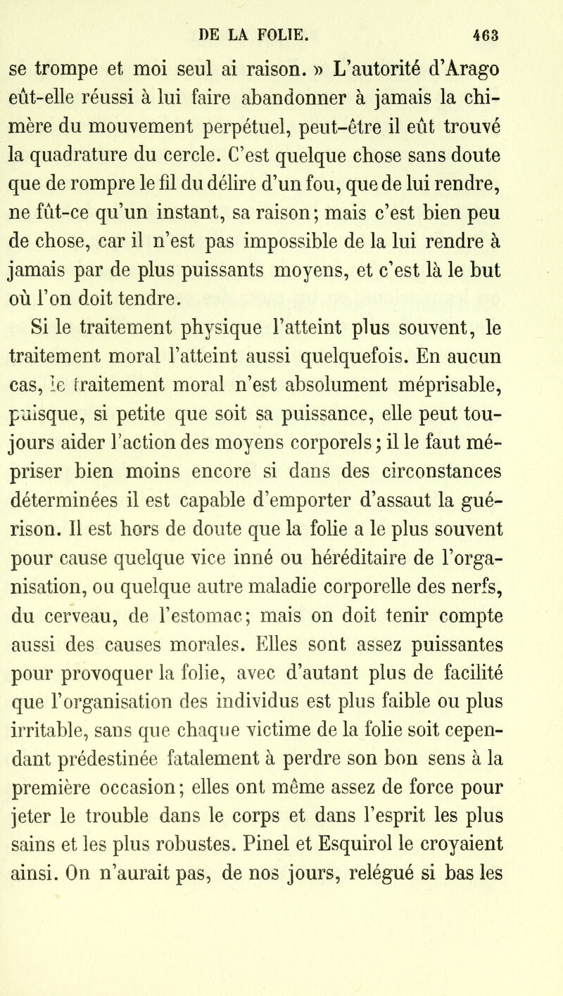 se trompe et moi seul ai raison. » L'autorité d'Arago eut-elle réussi à lui faire abandonner à jamais la chi- mère du mouvement perpétuel, peut-être il eut trouvé la quadrature du cercle. C'est quelque chose sans doute que de rompre le fil du délire d'un fou, que de lui rendre, ne fût-ce qu'un instant, sa raison; mais c'est bien peu de chose, car il n'est pas impossible de la lui rendre à jamais par de plus puissants moyens, et c'est là le but où l'on doit tendre. Si le traitement physique l'atteint plus souvent, le traitement moral l'atteint aussi quelquefois. En aucun cas, le iraitement moral n'est absolument méprisable, puisque, si petite que soit sa puissance, elle peut tou- jours aider l'action des moyens corporels; il le faut mé- priser bien moins encore si dans des circonstances déterminées il est capable d'emporter d'assaut la gué- rison. Il est hors de doute que la folie a le plus souvent pour cause quelque vice inné ou héréditaire de l'orga- nisation, ou quelque autre maladie corporelle des nerfs, du cerveau, de l'estomac; mais on doit tenir compte aussi des causes morales. Elles sont assez puissantes pour provoquer la folie, avec d'autant plus de facilité que l'organisation des individus est plus faible ou plus irritable, sans que chaque victime de la folie soit cepen- dant prédestinée fatalement à perdre son bon sens à la première occasion ; elles ont même assez de force pour jeter le trouble dans le corps et dans l'esprit les plus sains et les plus robustes. Pinel et Esquirol le croyaient ainsi. On n'aurait pas, de nos jours, relégué si bas les